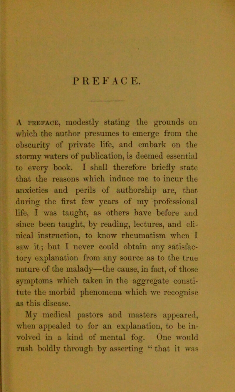 PREFACE. A PREFACE, modestly stating the grounds on which the author presumes to emerge from the obscurity of private life, and embark on the stormy waters of publication, is deemed essential to every book. I shall therefore briefly state that the reasons which induce me to incur the anxieties and perils of authorship are, that during the first few years of my professional life, I was taught, as others have before and since been taught, by reading, lectures, and cli- nical instruction, to know rheumatism when I saw it; but I never could obtain any satisfac- tory explanation from any source as to the true nature of the malady—the cause, in fact, of those symptoms which taken in the aggregate consti- tute the morbid phenomena which we recognise as this disease. My medical pastors and masters appeared, when appealed to for an explanation, to be in- volved in a kind of mental fog. One would rush boldly through by asserting “ that it was