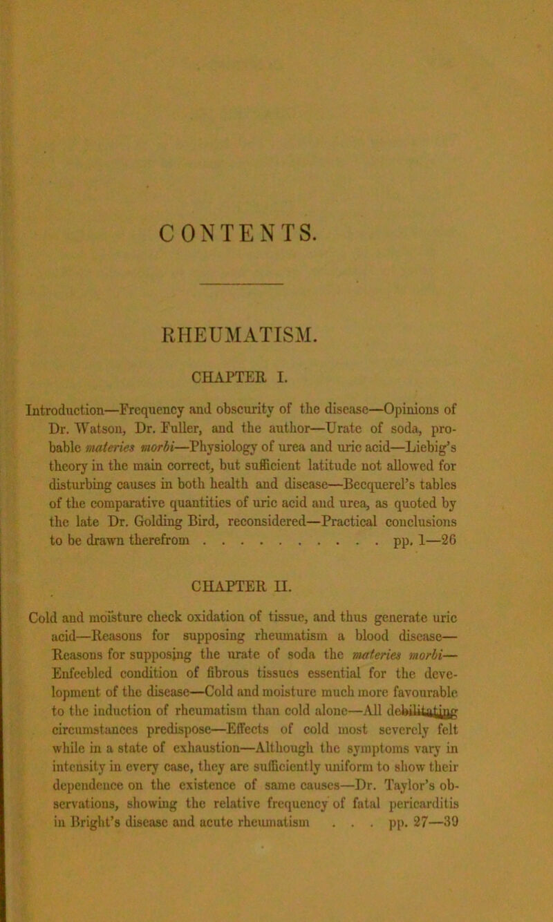 CONTENTS. RHEUMATISM. CHAPTER I. Introduction—Frequency and obscurity of tlie disease—Opinions of Dr. Watson, Dr. Fuller, and the autlior—IJrate of soda, pro- bable materies uiorbi—Physiology of urea and uric acid—Liebig’s theory in the main correct, but sufficient latitude not allowed for disturbing causes in both health and disease—Becquercl’s tables of the comparative quantities of uric acid and urea, as quoted by the late Dr. Golding Bird, reeonsidered—Practical conclusions to be drawn therefrom pp, 1—26 CHAPTER II. Cold and moisture check oxidation of tissue, and thus generate uric acid—Reasons for supposing rheumatism a blood discfise— Reasons for supposing the urate of soda the materies morbi— Enfeebled condition of fibrous tissues essential for the deve- lopment of the disease—Cold and moisture much more favourable to the induction of rheumatism than cold alone—All debiUtatjflg circumstances predispose—Effects of cold most severely felt while in a state of exhaustion—Although the symptoms vary in intensity in every case, they are sufficiently uniform to show their dependence on the existence of same causes—Dr. Taylor’s ob- servations, showing the relative frequency of fatal pericarditis in Bright’s disease and acute rheumatism . . . pp. 27—39