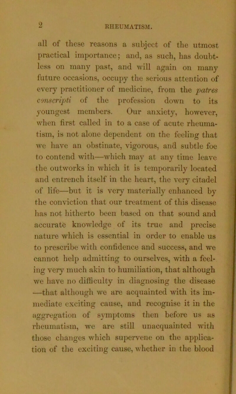 all of these reasons a subject of the utmost practical importance; and, as such, has doubt- less on many past, and will again on many future occasions, occupy the serious attention of every practitioner of medicine, from the patres conscripti of the profession down to its youngest members. Our anxiety, however, when first called in to a case of acute rheuma- tism, is not alone dependent on the feeling that we have an obstinate, vigorous, and subtle foe to contend with—which may at any time leave the outworks in which it is temporarily located and entrench itself in the heart, the very citadel of life—but it is very materially enhanced by the conviction that our treatment of this disease lias not hitherto been based on that sound and accurate knowledge of its true and precise nature wliich is essential in order to enable us to prescribe with confidence and success, and we cannot help admitting to ourselves, with a feel- ing very much akin to humiliation, that although we have no difficulty in diagnosing the disease —that although we are acquainted with its im- mediate exciting cause, and recognise it in the aggregation of symptoms then before us as rheumatism, we are still unacquainted with those changes which supervene on the applica- tion of the exciting cause, whether in the blood