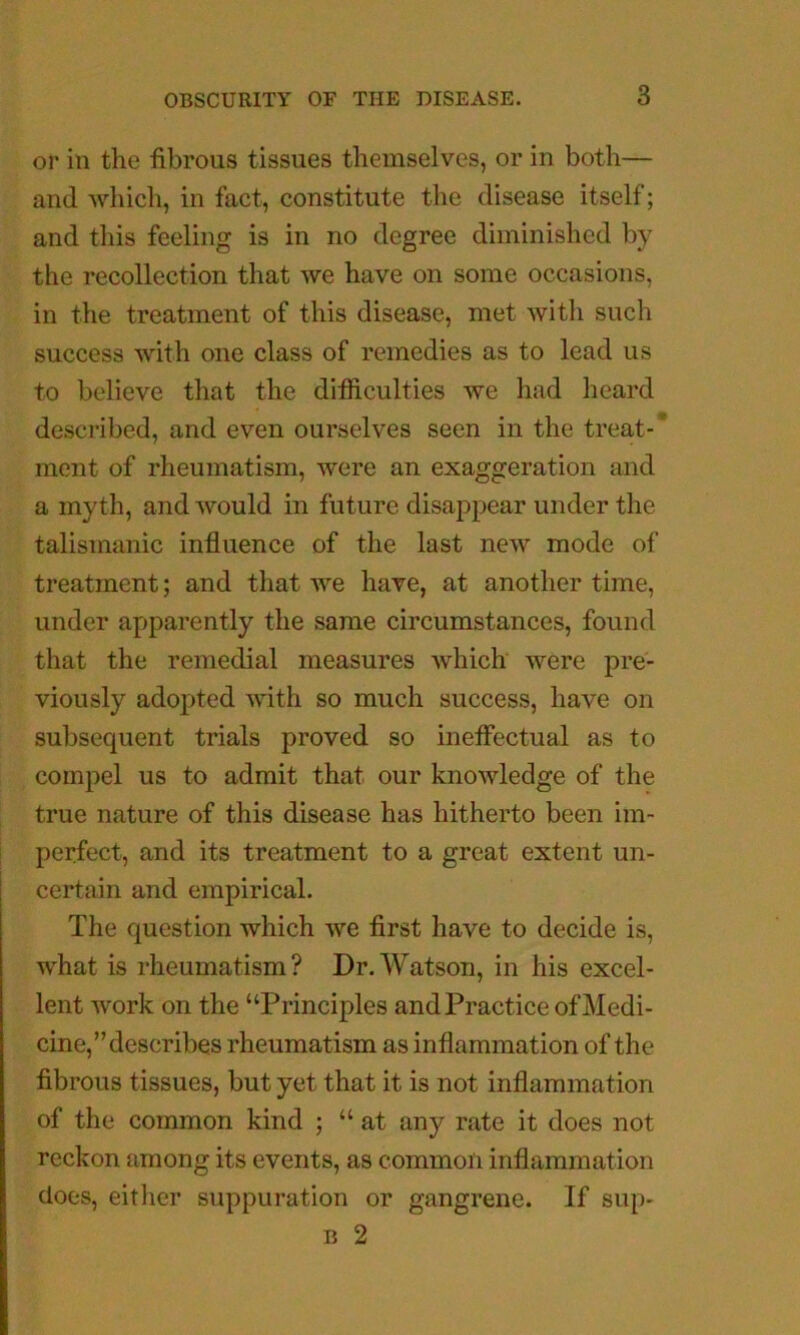 or in the fibrous tissues themselves, or in both— and which, in fact, constitute the disease itself; and this feeling is in no degree diminished by the recollection that we have on some occasions, in the treatment of this disease, met with such success with one class of remedies as to lead us to believe that the difficulties we had heard described, and even ourselves seen in the treat-* ment of rheumatism, were an exaggeration and a myth, and would in future disappear under the talismanic influence of the last new mode of treatment; and that Ave have, at another time, under apparently the same circumstances, found that the remedial measures Avhich were pre- viously adopted Avith so much success, have on subsequent trials proved so ineffectual as to compel us to admit that our knoAAdedge of the true nature of this disease has hitherto been im- perfect, and its treatment to a great extent un- certain and empirical. The question which Ave first have to decide is, what is rheumatism? Dr. Watson, in his excel- lent Avork on the “Principles and Practice of Medi- cine,’’describes rheumatism as inflammation of the fibrous tissues, but yet that it is not inflammation of the common kind ; “at any rate it does not reckon among its events, as common inflammation does, either suppuration or gangrene. If sup- B 2