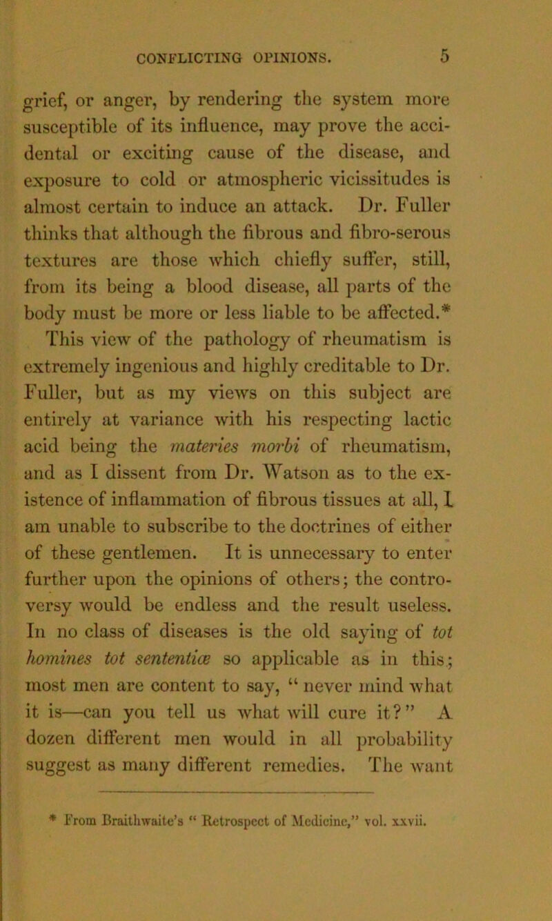 grief, or anger, by rendering the system more susceptible of its influence, may prove the acci- dental or exciting cause of the disease, and exposure to cold or atmospheric vicissitudes is almost certain to induce an attack. Dr. Fuller thinks that although the fibrous and fibro-serous textures are those which chiefly suffer, still, from its being a blood disease, all parts of the body must be more or less liable to be affected.* This view of the pathology of rheumatism is extremely ingenious and highly creditable to Dr. Fuller, but as my views on this subject are entirely at variance with his respecting lactic acid being the materies morhi of rheumatism, and as I dissent from Dr. Watson as to the ex- istence of inflammation of fibrous tissues at all, 1 am unable to subscribe to the doctrines of either of these gentlemen. It is unnecessary to enter further upon the opinions of others; the contro- versy would be endless and the result useless. In no class of diseases is the old saying of tot homines tot sententicB so applicable as in this,; most men are content to say, “ never mind what it is—can you tell us what will cure it?” A dozen different men would in all probability suggest as many different remedies. The want * From Braithwaite’s “ Retrospect of Medicine,” vol. xxvii.