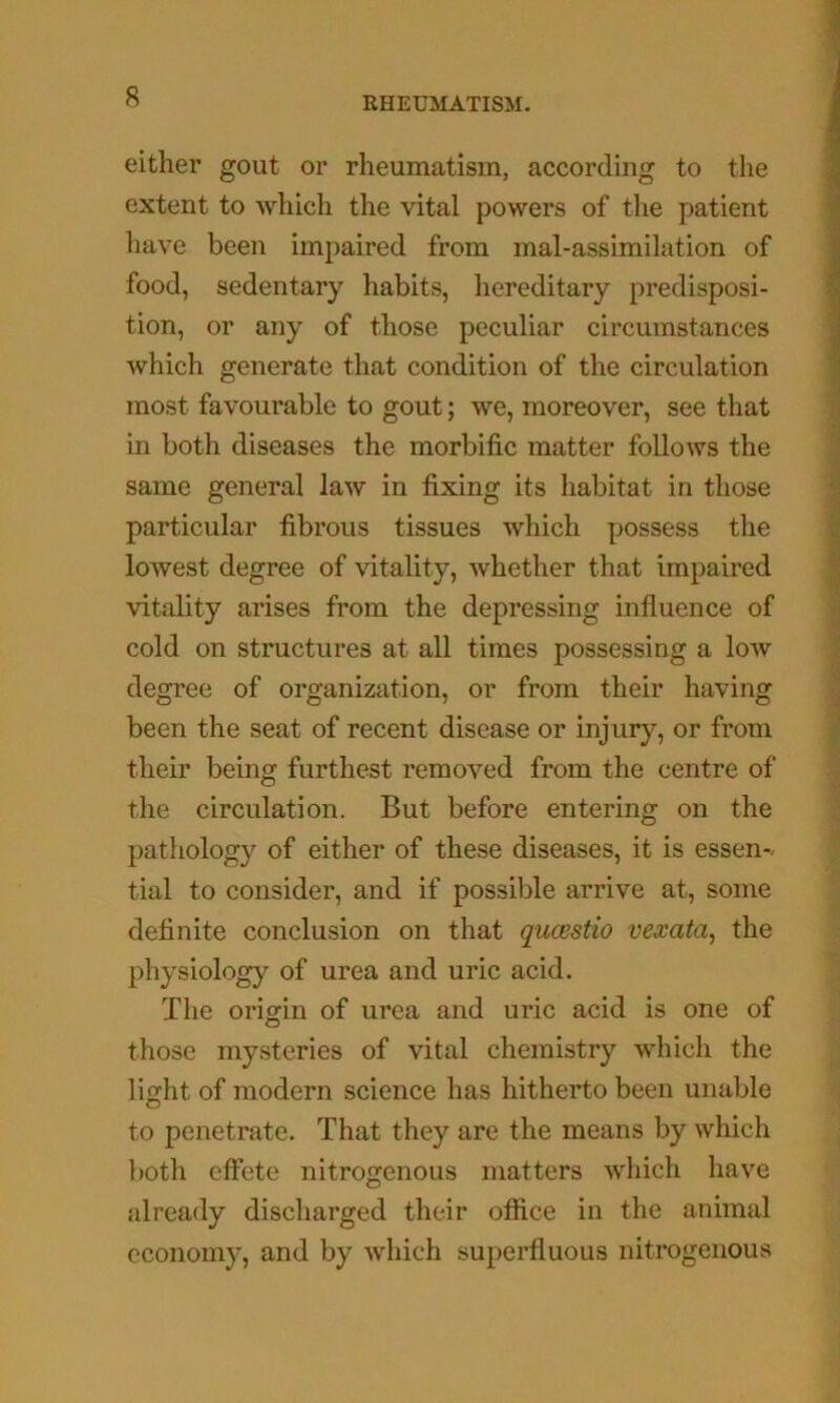 either gout or rheumatism, according to the extent to which the vital powers of the patient have been impaired from mal-assimilation of food, sedentary habits, hereditary predisposi- tion, or any of those peculiar circumstances which generate that condition of the circulation most favourable to gout; we, moreover, see that in both diseases the morbific matter follows the same general law in fixing its habitat in those particular fibrous tissues which possess the lowest degree of vitality, whether that impaired vitality arises from the depressing influence of cold on structures at all times possessing a low degree of organization, or from their having been the seat of recent disease or injury, or from their being furthest removed from the centre of the circulation. But before entering on the pathology of either of these diseases, it is essen-. tial to consider, and if possible arrive at, some definite conclusion on that qucestio vexata^ the physiology of urea and uric acid. The origin of urea and uric acid is one of those mysteries of vital chemistry which the light of modern science has hitherto been unable to penetrate. That they are the means by which both effete nitrogenous matters which have already discharged their otfice in the animal economy, and by which superfluous nitrogenous