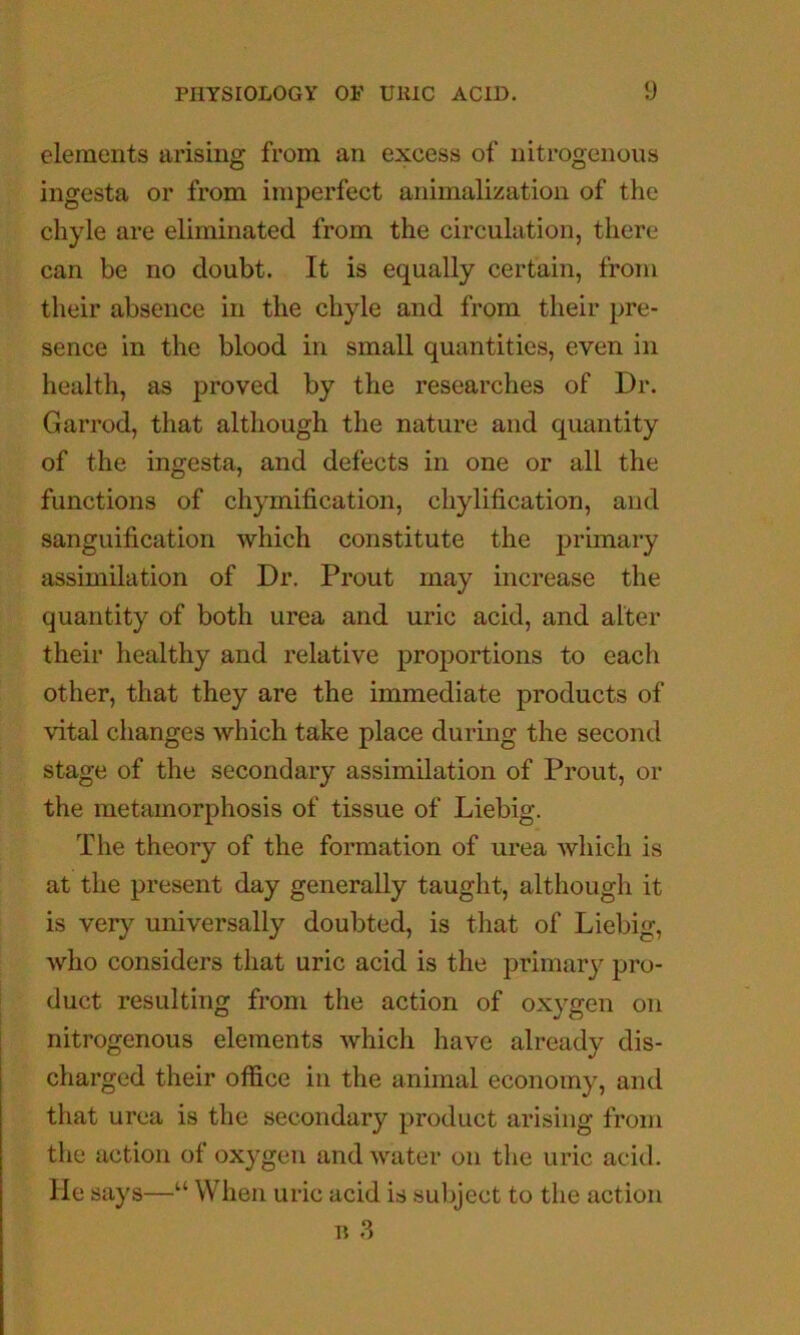 elements arising from an excess of nitrogenous ingesta or from imperfect animalization of the chyle are eliminated from the circulation, there can be no doubt. It is equally certain, from their absence in the chyle and from their pre- sence in the blood in small quantities, even in health, as proved by the researches of Dr. Garrod, that although the nature and quantity of the ingesta, and defects in one or all the functions of chymification, chylification, and sanguification which constitute the primary assimilation of Dr. Prout may increase the quantity of both urea and uric acid, and alter their healthy and relative proportions to each other, that they are the immediate products of vital changes which take place during the second stage of the secondary assimilation of Prout, or the metamorphosis of tissue of Liebig. The theory of the formation of urea which is at the present day generally taught, although it is very universally doubted, is that of Liebig, who considers that uric acid is the primary pro- duct resulting from the action of oxygen on nitrogenous elements which have already dis- charged their office in the animal economy, and that urea is the secondary product arising from the action of oxygen and water on tlie uric acid. He says—“ When uric acid is subject to the action