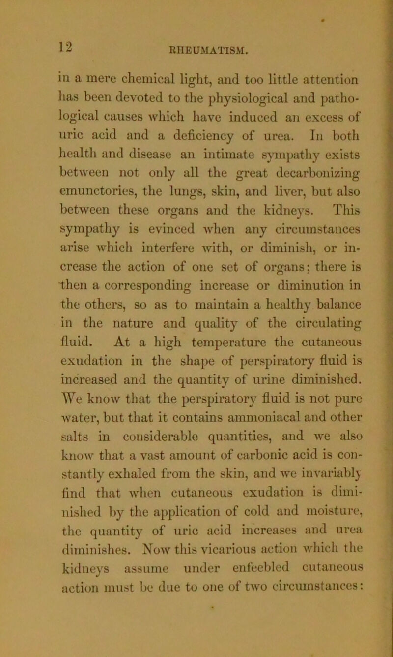 in a mere chemical light, and too little attention has been devoted to the physiological and patho- logical causes which have induced an excess of uric acid and a deficiency of urea. In both health and disease an intimate sympathy exists between not only all the great decarbonizing emunctories, the lungs, skin, and liver, but also between these organs and the kidneys. This sympathy is evinced when any circumstances arise Avhich interfere with, or diminish, or in- crease the action of one set of organs; there is then a corresponding increase or diminution in the others, so as to maintain a healthy balance in the nature and quality of the circulating fluid. At a high temperature the cutaneous exudation in the shape of perspiratory fluid is increased and the quantity of urine diminished. We know that the perspiratory fluid is not pure water, but that it contains ammoniacal and other salts in considerable quantities, and we also know that a vast amount of carbonic acid is con- stantly exhaled from the skin, and we invariabl} find that Avhen cutaneous exudation is dimi- nished by the application of cold and moisture, the quantity of uric acid increases and urea diminishes. Now this vicarious action which the kidneys assume under enfeebled cutaneous action must be due to one of two circumstances: