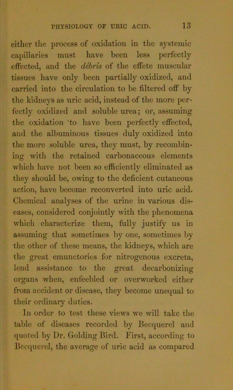 either the process of oxidation in the systemic capillaries must have been less perfectly effected, and the debris of the effete muscular tissues have only been partially oxidized, and carried into the circulation to be filtered off by the kidneys as uric acid, instead of the more per- fectly oxidized and soluble urea; or, assuming the oxidation ‘to have been perfectly effected, and the albuminous tissues duly oxidized into the more soluble urea, they must, by recombin- ing with the retained carbonaceous elements which have not been so efficiently eliminated as they should be, owing to the deficient cutaneous action, have become reconverted into uric acid. Chemical analyses of the urine in various dis- eases, considered conjointly with the phenomena which characterize them, fully justify us in assuming that sometimes by one, sometimes by the other of these means, the kidneys, which are the great emunctories for nitrogenous excreta, lend assistance to the great decarbonizing organs when, enfeebled or overworked either from accident or disease, they become unequal to their ordinary duties. In order to test these views we Avill take the table of diseases recorded by Becquerel and quoted by Dr. Golding Bird. First, according to Becquerel, the average of uric acid as compared