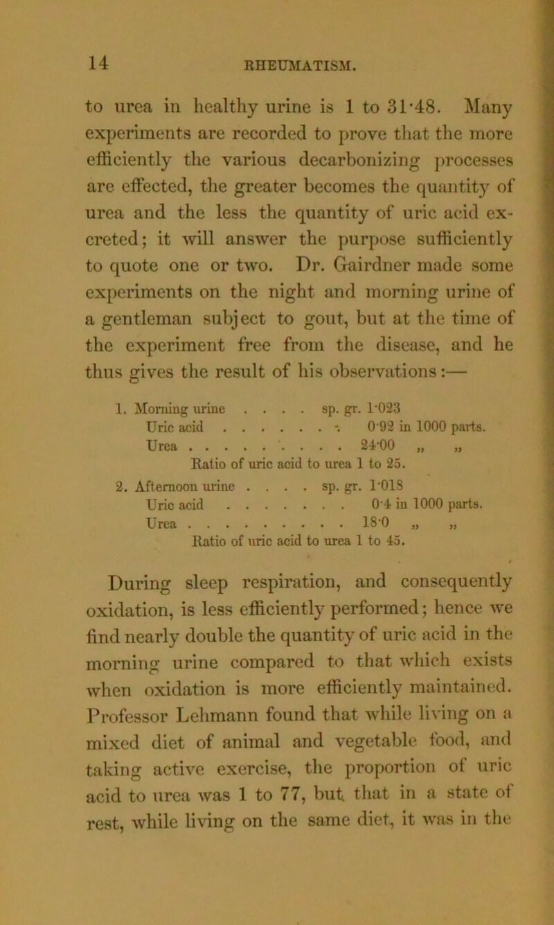 to urea in healthy urine is 1 to 31’48. Many experiments are recorded to prove that the more efficiently the various decarbonizing processes are effected, the greater becomes the quantity of urea and the less the quantity of uric acid ex- creted; it Avill answer the purpose sufficiently to quote one or two. Dr. Gairdner made some experiments on the night and morning urine of a gentleman subject to gout, but at the time of the experiment free from the disease, and he thus gives the result of his observations:— 1. Morning urine .... sp.gr. 1’023 Uric acid -. 0 92 in 1000 parts. Urea 2-i'OO „ „ Ratio of uric acid to urea 1 to 25. 2. Afternoon urine . . . . sp. gr. I'OIS Uric acid O l in 1000 parts. Urea 180 „ „ Ratio of uric acid to urea 1 to 45. During sleep respiration, and consequently oxidation, is less efficiently performed; hence we find nearly double the quantity of uric acid in the morning urine compared to that which exists when oxidation is more efficiently maintained. Professor Lehmann found that while living on a mixed diet of animal and vegetable food, and taking active exercise, the proportion of uric acid to urea was 1 to 77, but that in a state of rest, while living on the same diet, it was in the