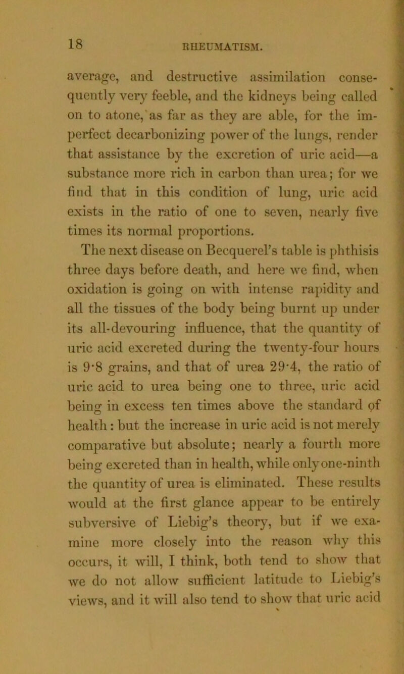 average, and destructive assimilation conse- quently very feeble, and the kidneys being called on to atone, as far as they are able, for the im- perfect decarbonizing power of the lungs, render that assistance by the excretion of uric acid—a substance more rich in carbon than urea; for we find that in this condition of lung, uric acid exists in the ratio of one to seven, nearly five times its normal proportions. The next disease on Becquerel’s table is phthisis three days before death, and here we find, when oxidation is going on with intense rapidity and all the tissues of the body being burnt up under its all-devouring influence, that the quantity of uric acid excreted during the twenty-four hours is 9*8 grains, and that of urea 29'4, the ratio of uric acid to urea being one to three, uric acid beins: in excess ten times above the standard of health: but the increase in uric acid is not merely comparative but absolute; nearly a fourth more being excreted than in health, while only one-ninth the quantity of urea is eliminated. These results would at the first glance appear to be entirely subversive of Liebig’s theory, but if we exa- mine more closely into the reason why tliis occurs, it will, I think, both tend to sliow that we do not allow sutficient latitude to Liebig’s views, and it will also tend to show that uric acid