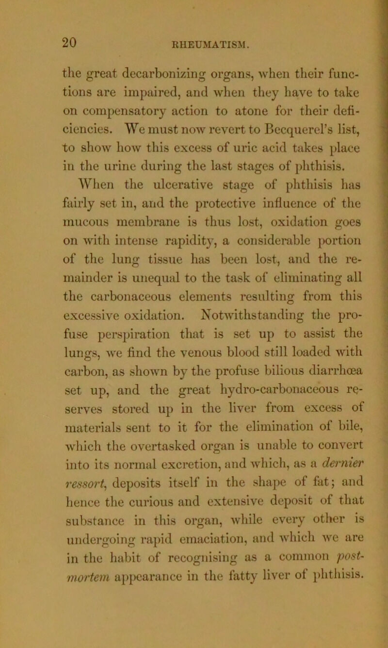 the great decarbonizing organs, when their func- tions are impaired, and when they have to take on compensatory action to atone for their defi- ciencies. We must now revert to Becquerel’s list, to show how this excess of uric acid takes place in the urine during the last stages of phthisis. When the ulcerative stage of phthisis has fairly set in, and the protective influence of the mucous membrane is thus lost, oxidation goes on with intense rapidity, a considerable portion of the lung tissue has been lost, and the re- mainder is unequal to the task of eliminating all the carbonaceous elements resulting from this excessive oxidation. Notwithstanding the pro- fuse perspiration that is set up to assist the lungs, we find the venous blood still loaded with carbon, as shown by the profuse bilious diarrhoea set up, and the great hydro-carbonaceous re- serves stored up in the liver from excess of materials sent to it for the elimination of bile, which the overtasked organ is unable to convert into its normal excretion, and which, as a dernier ressort^ deposits itself in the shape of fat; and hence the curious and extensive deposit of that substance in this organ, while every other is undergoing rapid emaciation, and which we are in the habit of recognising as a common post- mortem appearance in the fatty liver of phthisis.