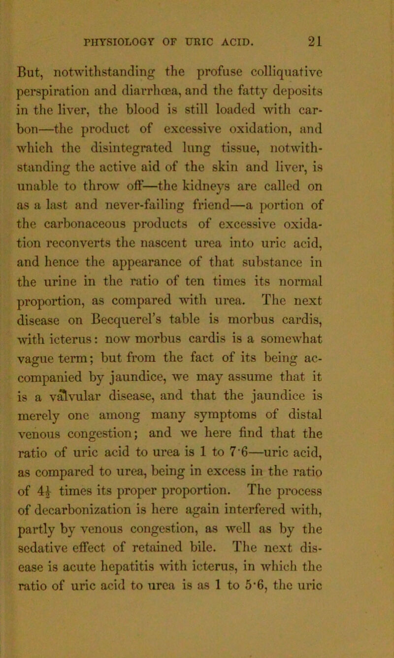 But, notwithstanding the profuse colliquative perspiration and diarrhoea, and the fatty deposits in the liver, the blood is still loaded with car- bon—the product of excessive oxidation, and which the disintegrated lung tissue, notwith- standing the active aid of the skin and liver, is unable to throw off—the kidneys are called on as a last and never-failing friend—a portion of the carbonaceous products of excessive oxida- tion reconverts the nascent urea into uric acid, and hence the appearance of that substance in the urine in the ratio of ten times its normal proportion, as compared with urea. The next disease on Becquerel’s table is morbus cardis, with icterus: now morbus cardis is a somewhat vague term; but from the fact of its being ac- companied by jaundice, we may assume that it is a v^vular disease, and that the jaundice is merely one among many symptoms of distal venous congestion; and we here find that the ratio of uric acid to urea is 1 to 7'6—uric acid, as compared to urea, being in excess in the ratio of 4^ times its proper proportion. The process of decarbonization is here again interfered with, partly by venous congestion, as well as by the sedative effect of retained bile. The next dis- ease is acute hepatitis with icterus, in •which the ratio of uric acid to urea is as 1 to 5*6, the uric