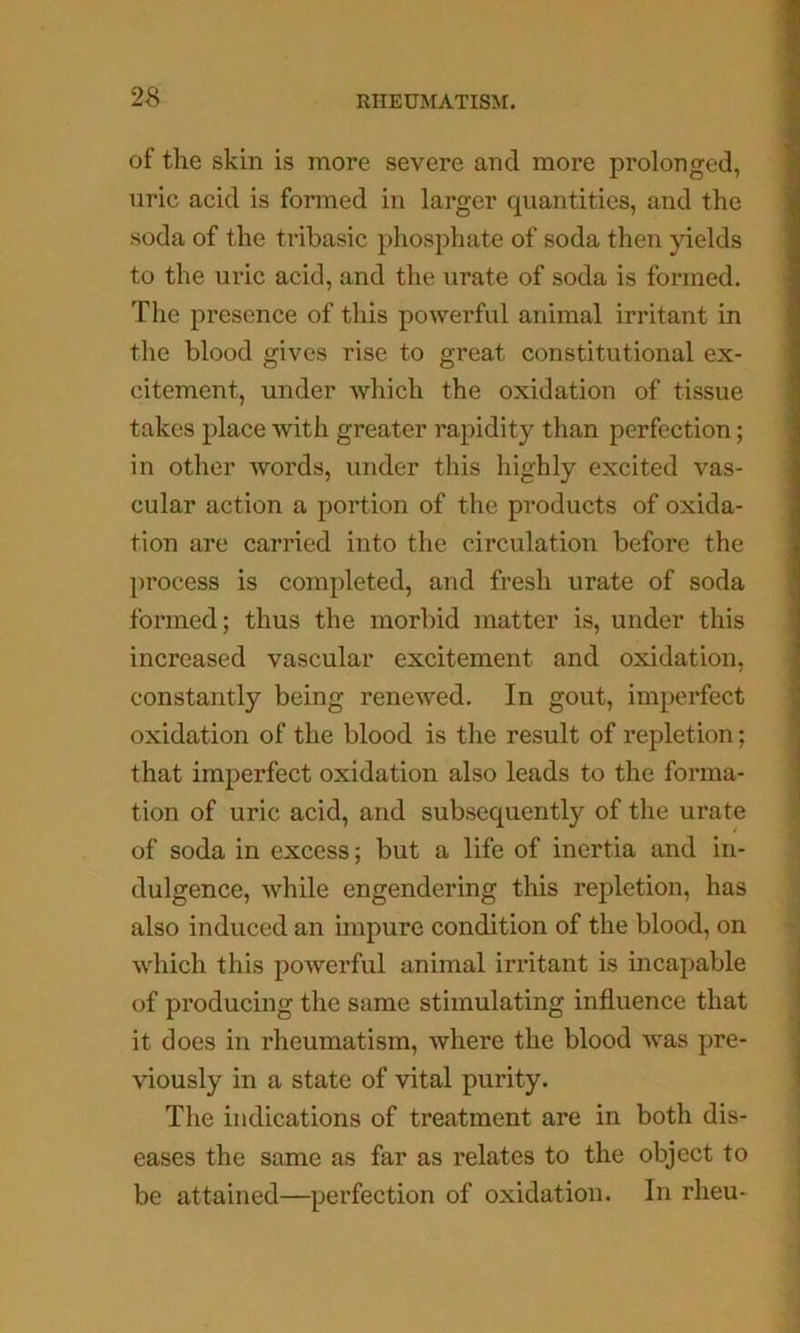 of the skin is more severe and more prolonged, uric acid is formed in larger quantities, and the soda of the tribasic phosphate of soda then yields to the uric acid, and the urate of soda is formed. The presence of this powerful animal irritant in the blood gives rise to great constitutional ex- citement, under which the oxidation of tissue takes place with greater rapidity than perfection; in other words, under this highly excited vas- cular action a portion of the products of oxida- tion are carried into the circulation before the })rocess is completed, and fresh urate of soda formed; thus the morbid matter is, under this increased vascular excitement and oxidation, constantly being renewed. In gout, imperfect oxidation of the blood is the result of repletion; that imperfect oxidation also leads to the forma- tion of uric acid, and subsequently of the urate of soda in excess; but a life of inertia and in- dulgence, while engendering tliis repletion, has also induced an impure condition of the blood, on which this powerful animal irritant is incapable of producing the same stimulating influence that it does in rheumatism, where the blood was pre- viously in a state of vital purity. The indications of treatment are in both dis- eases the same as far as relates to the object to be attained—perfection of oxidation. In rheu-