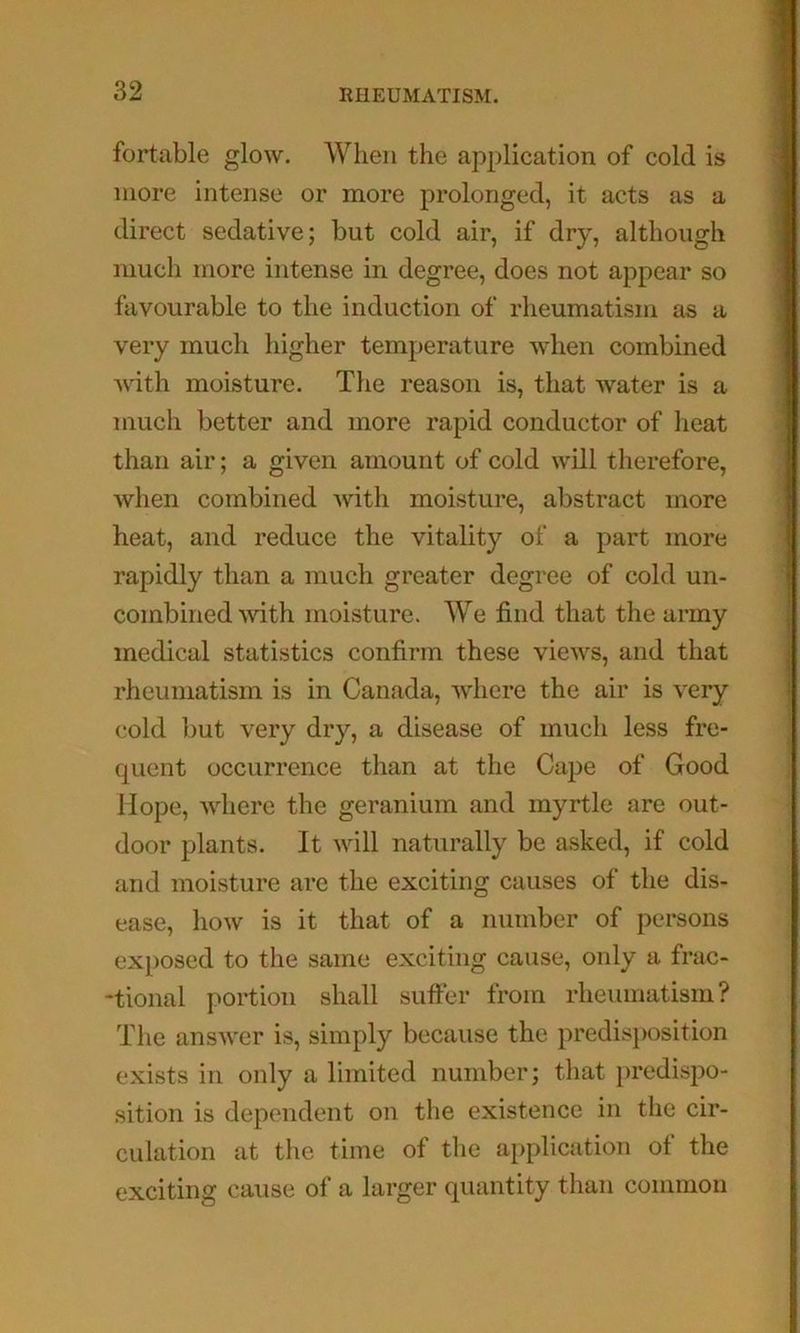 fortable glow. When the application of cold is more intense or more prolonged, it acts as a direct sedative; but cold air, if dry, although much more intense in degree, does not appear so favourable to the induction of rheumatism as a very much higher temperature when combined with moisture. The reason is, that water is a much better and more rapid conductor of heat than air; a given amount of cold will therefore, when combined with moisture, abstract more heat, and reduce the vitality of a part more rapidly than a much greater degree of cold un- combined with moisture. We find that the army medical statistics confirm these views, and that rheumatism is in Canada, where the air is very cold but very dry, a disease of much less fre- quent occurrence than at the Cape of Good Hope, where the geranium and myrtle are out- door plants. It will naturally be asked, if cold and moisture are the exciting causes of the dis- ease, how is it that of a number of persons exposed to the same exciting cause, only a frac- -tional portion shall suffer from rheumatism? Tlie answer is, simply because the predisposition exists in only a limited number; that ])redispo- sition is dependent on the existence in the cir- culation at the time of the application of the exciting cause of a larger quantity than common