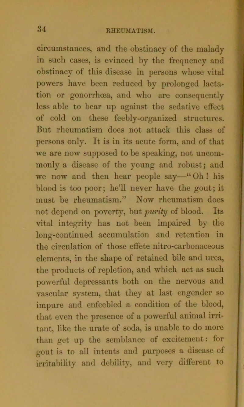 circumstances, and the obstinacy of the malady in such cases, is evinced by the frequency and obstinacy of this disease in persons whose vital powers have been reduced by prolonged lacta- tion or gonorrhoea, and who are consequently less able to bear up against the sedative effect of cold on these feebly-organized structures. But rheumatism does not attack this class of persons only. It is in its acute form, and of that we are now supposed to be speaking, not uncom- monly a disease of the young and robust; and we now and then hear people say—“ Oh ! his blood is too poor; he’ll never have the gout; it must be rheumatism.” Now rheumatism does not depend on poverty, but purity of blood. Its / vital integrity has not been impaired by the long-continued accumulation and retention in the circulation of those effete nitro-carbonaceous elements, in the shape of retained bile and urea, the products of repletion, and which act as such powerful depressants both on the nervous and vascular system, that they at last engender so impure and enfeebled a condition of the blood, that even the presence of a powerful animal irri- tant, like the urate of soda, is unable to do more than get up the semblance of excitement: for gout is to all intents and purposes a disease of irritaliility and debility, and very different to