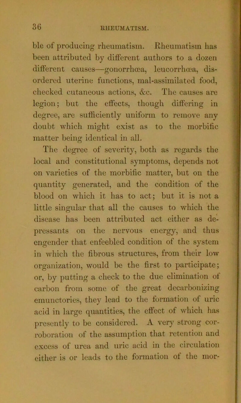 ble of producing rheumatism. Rheumatism has been attributed by different authors to a dozen different causes—gonorrhcea, leucorrhma, dis- ordered uterine functions, mal-assimilated food, checked cutaneous actions, &c. The causes are legion; but the effects, though differing in degree, are sufficiently uniform to remove any doubt which might exist as to the morbific matter being identical in all. The degree of severity, both as regards the local and constitutional symptoms, depends not on varieties of the morbific matter, but on the quantity generated, and the condition of the blood on which it has to act; but it is not a little singular that all tlie causes to which the disease has been attributed act either as de- pressants on the nervous energy, and thus engender tliat enfeebled condition of the system in which the fibrous structures, from their low organization, would be the first to participate; or, by putting a check to the due elimination of carbon from some of the great decarbonizing emunctories, they lead to the formation of uric acid in large quantities, the effect of whidi has presently to be considered. A very strong cor- roboration of the assumption that retention and excess of urea and uric acid in the circulation either is or leads to the formation of tlie mor-