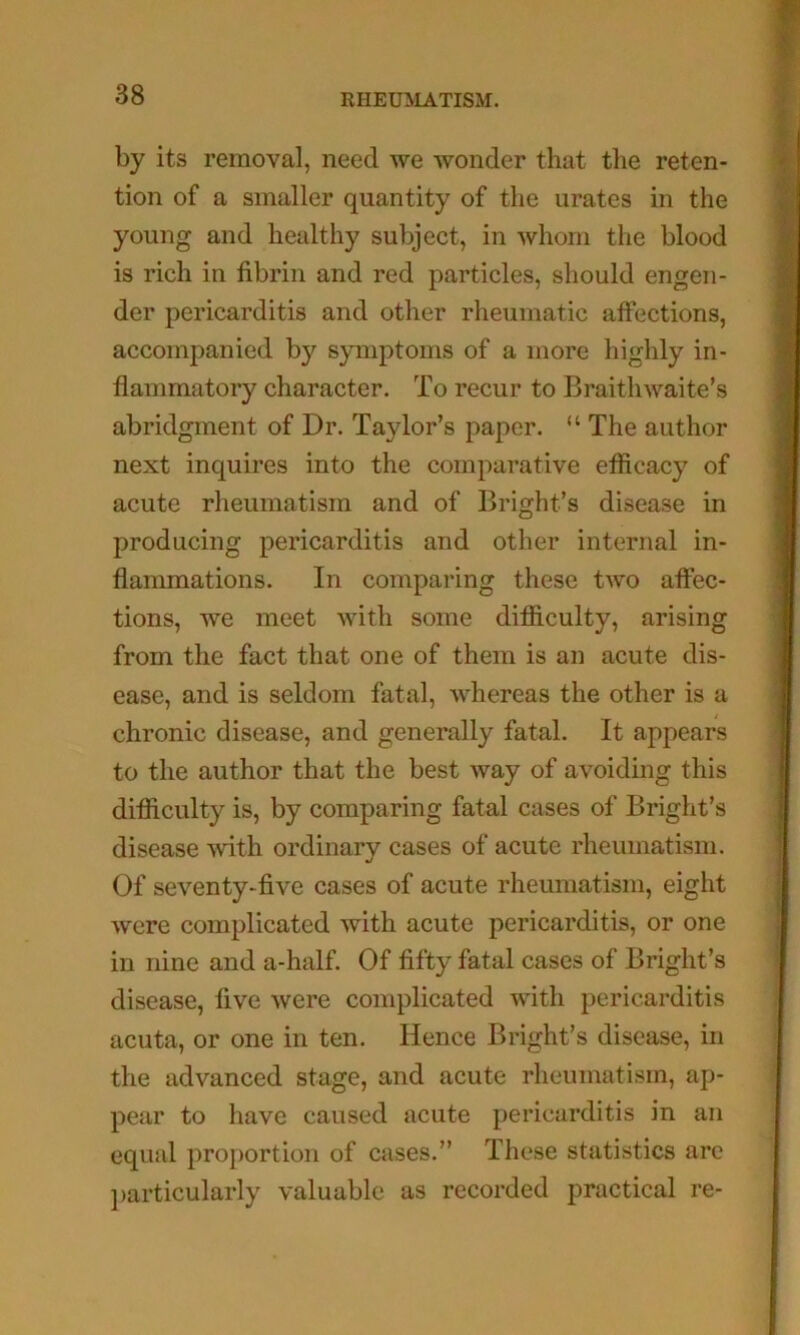 by its removal, need we wonder that the reten- tion of a smaller quantity of the urates in the young and healthy subject, in whom the blood is rich in fibrin and red particles, should engen- der pericarditis and other rheumatic affections, accompanied by symptoms of a more highly in- flammatory character. To recur to Braithwaite’s abridgment of Dr. Taylor’s paper. “ The author next inquires into the comparative efficacy of acute rheumatism and of Bright’s disease in producing pericarditis and other internal in- flammations. In comparing these two affec- tions, we meet with some difiiculty, arising from the fact that one of them is an acute dis- ease, and is seldom fatal, whereas the other is a chronic disease, and generally fatal. It appears to the author that the best way of avoiding this difiiculty is, by comparing fatal cases of Bright’s disease with ordinary cases of acute rheumatism. Of seventy-five cases of acute rheumatism, eight were complicated with acute pericarditis, or one in nine and a-half. Of fifty fatal cases of Bright’s disease, five were complicated with pericarditis acuta, or one in ten. Hence Bright’s disease, in the advanced stage, and acute rheumatism, ap- pear to have caused acute pericarditis in an equal proj)ortion of cases.” These statistics are ])articularly valuable as recorded practical re-