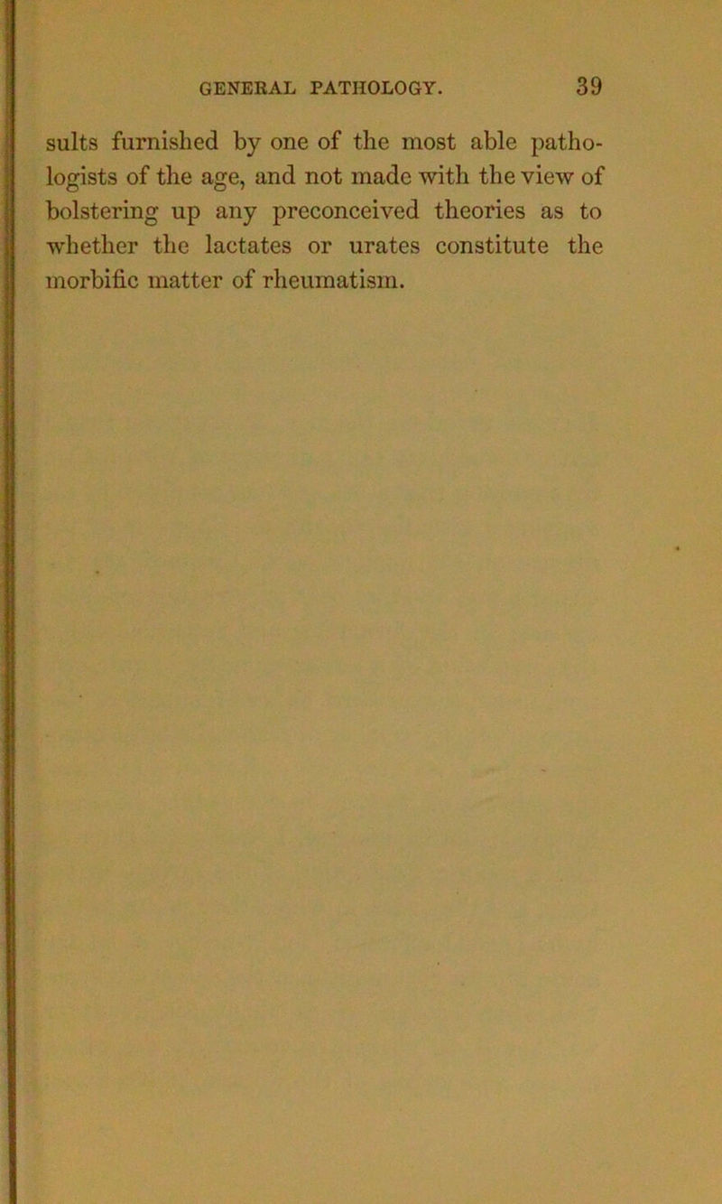 suits furnished by one of the most able patho- logists of the age, and not made with the view of bolstering up any preconceived theories as to whether the lactates or urates constitute the morbific matter of rheumatism.