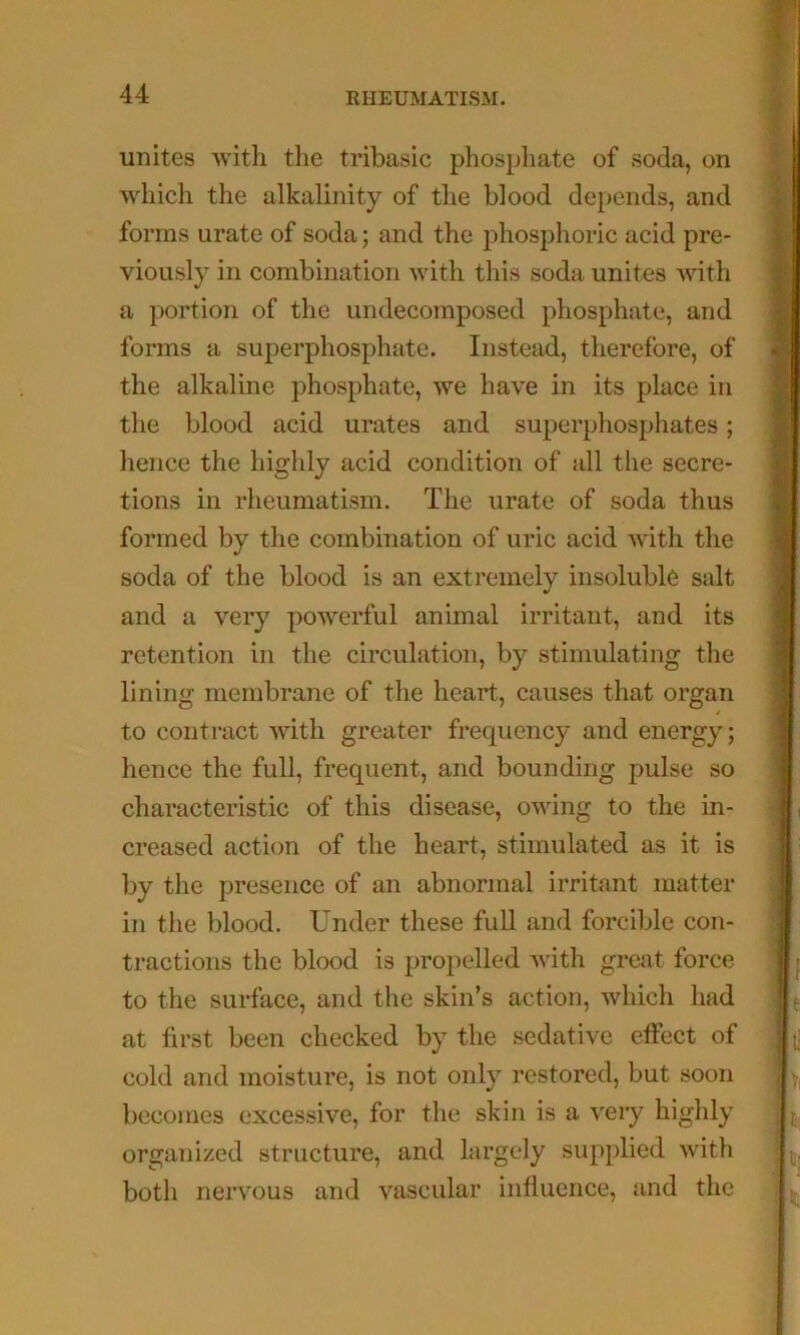 unites with the tribasic phospliate of soda, on which the alkalinity of the blood depends, and forms urate of soda; and the phosphoric acid pre- viously in combination with this soda unites vdth a portion of the undecomposed phosphate, and forms a superphosphate. Instead, therefore, of the alkaline phosphate, we have in its place in the blood acid urates and superphosphates; hence the highly acid condition of all the secre- tions in rheumatism. The urate of soda thus formed by the combination of uric acid with the soda of the blood is an extremely insoluble salt and a very powerful animal irritant, and its retention in the circulation, by stimulating the lining membrane of the heart, causes that organ to contract with greater frequency and energy; hence the full, frequent, and bounding pulse so characteristic of this disease, owing to the in- creased action of the heart, stimulated as it is by the presence of an abnormal irritant matter in the blood. Under these full and forcible con- tractions the blood is propelled with great force to the surface, and the skin’s action, which had at first been checked by the sedative effect of cold and moisture, is not only restored, but soon becomes excessive, for the skin is a very highly organized structure, and largely supplied with both nervous and vascular influence, and the