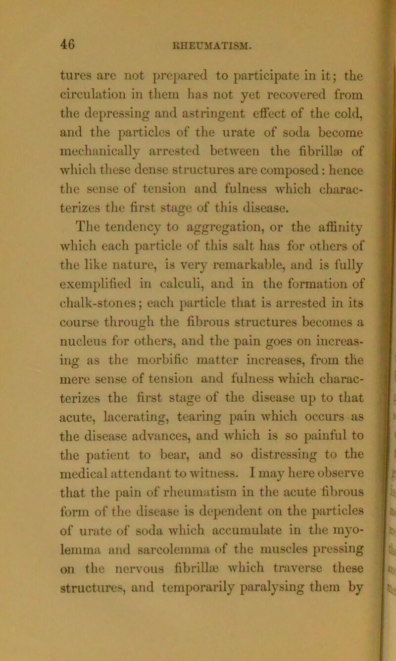 tures are not prej)ared to participate in it; the circulation in them has not yet recovered from the depressing and astringent effect of the cold, and the particles of the urate of soda become mechanically arrested between the fibrillse of which these dense structures are composed: hence the sense of tension and fulness which charac- terizes the first stage of this disease. The tendency to aggregation, or the affinity which each particle of this salt has for others of the like nature, is very remarkable, and is fully exemplified in calculi, and in the formation of chalk-stones; each particle that is arrested in its course through the fibrous structures becomes a nucleus for others, and the pain goes on increas- ing as the morbific matter increases, from the mere sense of tension and fulness which charac- terizes the first stage of the disease up to that acute, lacerating, tearing pain which occurs as the disease advances, and which is so painful to the patient to bear, and so distressing to the medical attendant to witness. I may here observe that the pain of rheumatism in the acute fibrous form of the disease is dependent on the particles of urate of soda which accumulate in the myo- lemma and sarcolemma of the muscles pressing on the nervous fibrillai which traverse these structures, and temporarily paralysing them by a n. K