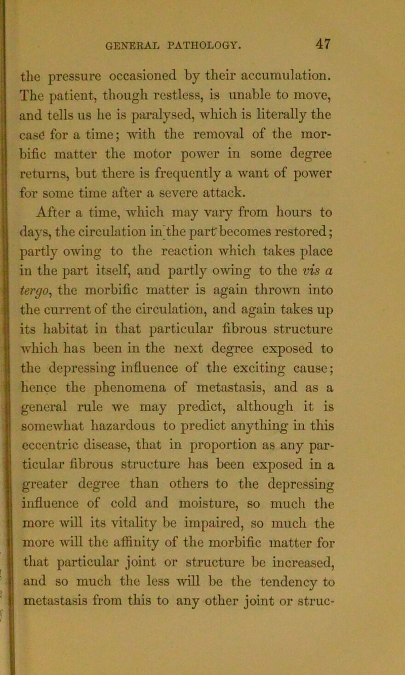 the pressure occasioned by their accumulation. The patient, though restless, is unable to move, and tells us he is paralysed, which is literally the case for a time; with the removal of the mor- bific matter the motor power in some degree returns, but there is frequently a want of power for some time after a severe attack. After a time, Avhich may vary from hours to days, the circulation in’the part becomes restored; partly owing to the reaction which takes place in the part itself, and partly owing to the vzs a tergo^ the morbific matter is again thrown into the current of the circulation, and again takes up its habitat in that particular fibrous structure which has been in the next degree exposed to the depressing influence of the exciting cause; hence the phenomena of metastasis, and as a general rule we may predict, although it is somewhat hazardous to predict anything in this eccentric disease, that in proportion as any par- ticular fibrous structure has been exposed in a greater degree than others to the depressing influence of cold and moisture, so much the more will its vitality be impaired, so much the more will the aifinity of the morbific matter for that particular joint or structure be increased, and so much the less will be the tendency to metastasis from this to any other joint or struc-