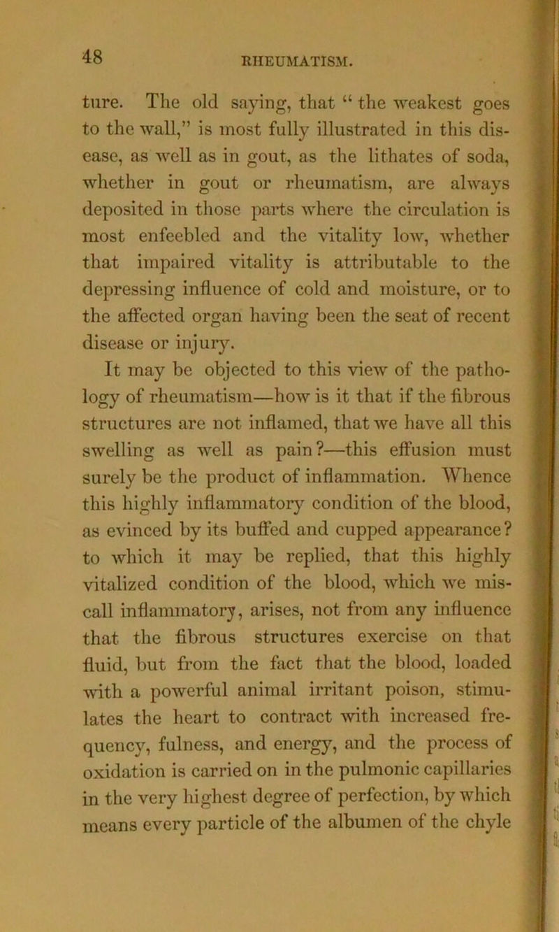 ture. The old saying, that “ the weakest goes to the wall,” is most fully illustrated in this dis- ease, as well as in gout, as the lithates of soda, whether in gout or rheumatism, are always deposited in those parts where the circulation is most enfeebled and the vitality low, whether that impaired vitality is attributable to the depressing influence of cold and moisture, or to the affected organ having been the seat of recent disease or injurj^ It may be objected to this view of the patho- logy of rheumatism—how is it that if the fibrous structures are not inflamed, that we have all this swelling as well as pain?—this effusion must surely be the product of inflammation. Whence this highly inflammatory condition of the blood, as evinced by its buffed and cupped appearance ? to which it may be replied, that this highly vitalized condition of the blood, which we mis- call inflammatory, arises, not from any influence that the fibrous structures exercise on that \ fluid, but from the fact that the blood, loaded | with a powerful animal irritant poison, stimu- . lates the heart to contract with increased fre- ’ quency, fulness, and energy, and the process of 1 oxidation is carried on in the pulmonic capillaries I in the very highest degree of perfection, by which I means every particle of the albumen of the chyle j