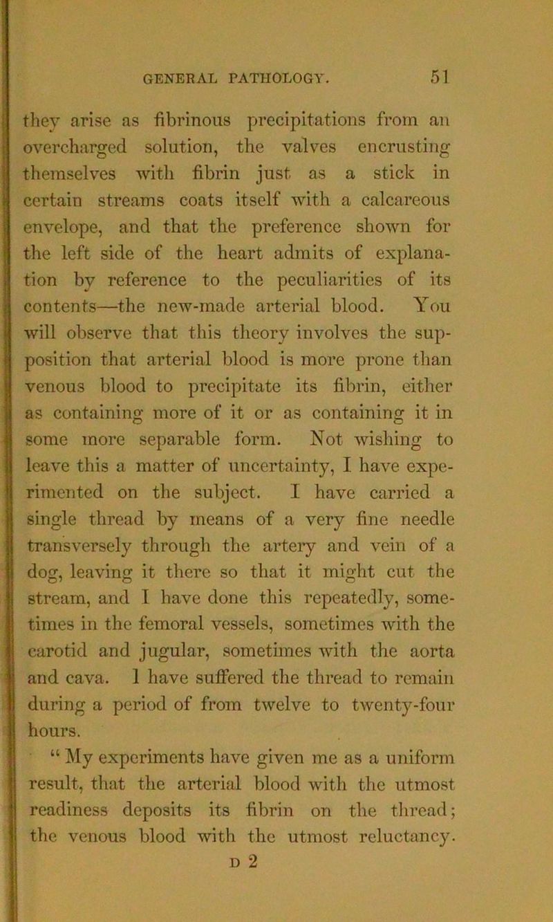 they arise as fibrinous precipitations from an overcharged solution, the valv^es encrusting themselves with fibrin just as a stick in certain streams coats itself with a calcareous envelope, and that the preference shown for the left side of the heart admits of explana- tion by reference to the peculiarities of its contents—the new-made arterial blood. You will observe that this theory involves the sup- position that arterial blood is more prone than venous blood to precipitate its fibrin, eitlier as containing more of it or as containinof it in some more separable form. Not wishing to leave this a matter of uncertainty, I have expe- rimented on the subject. I have carried a single thread by means of a very fine needle transversely through the artery and vein of a dog, leaving it there so that it might cut the stream, and I have done this repeatedly, some- times in the femoral vessels, sometimes with the carotid and jugular, sometimes with the aorta and cava. 1 have suffered the thread to remain during a period of from twelve to twenty-four hours. “ My experiments have given me as a uniform result, that the arterial blood with the utmost readiness deposits its fibrin on the thread; the venous blood with the utmost reluctancy. D 2
