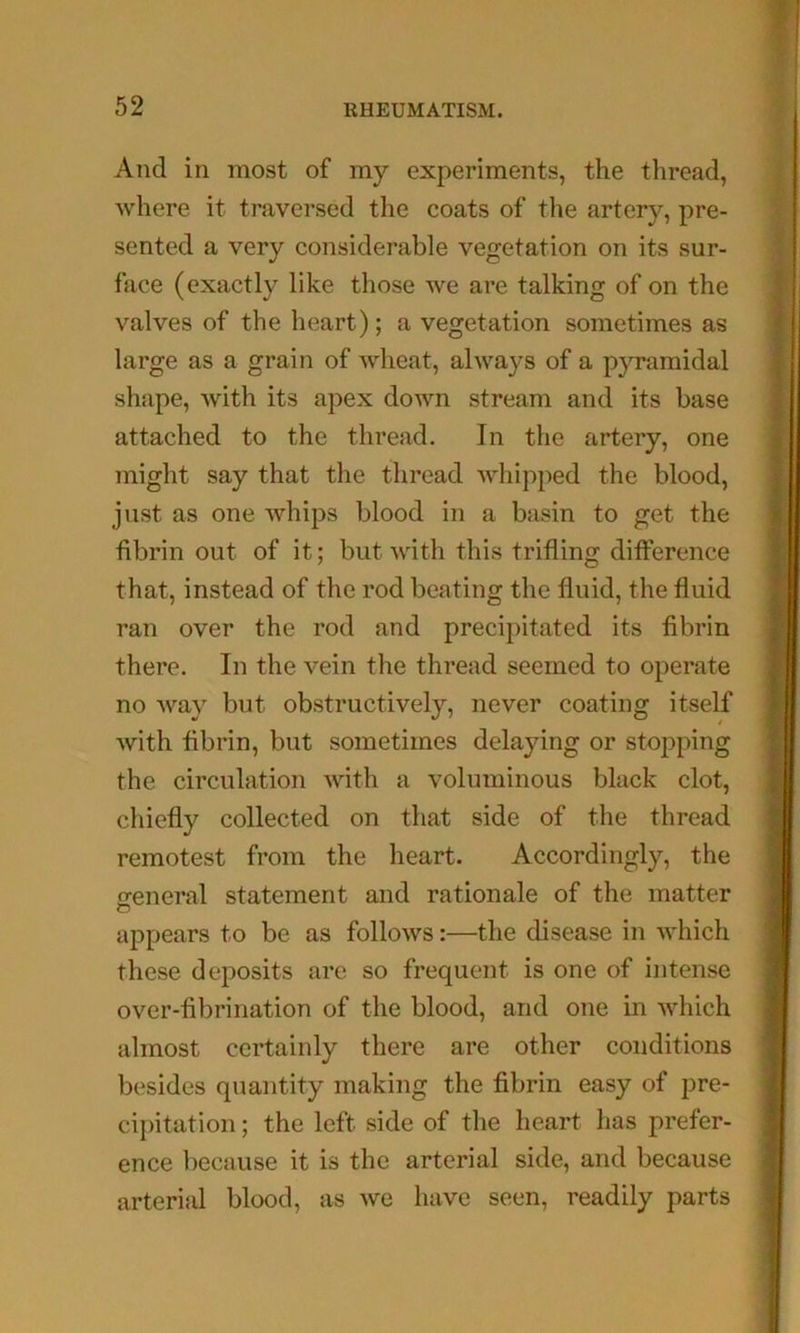 £: And in most of my experiments, the thread, where it traversed the coats of the arter}'^, pre- sented a very considerable vegetation on its sur- face (exactly like those we are talking of on the valves of the heart); a vegetation sometimes as large as a grain of wheat, always of a p3Tamidal shape, with its apex doAvn stream and its base attached to the thread. In the artery, one might say that the thread Avhipped the blood, just as one whips blood in a basin to get the fibrin out of it; but with this trifling difference that, instead of the rod beating the fluid, the fluid ran over the rod and precipitated its fibrin there. In the vein the thread seemed to operate no way but obstructively, never coating itself with fibrin, but sometimes delaying or stopping the circulation Avith a voluminous black clot, chiefly collected on that side of the thread remotest from the heart. Accordingly, the creneral statement and rationale of the matter O appears to be as follows:—the disease in Avhich these deposits are so frequent is one of intense over-fibrination of the blood, and one in which almost certainly there are other conditions besides quantity making the fibrin easy of pre- cij)itation; the left side of the heart has prefer- ence because it is the arterial side, and because arterial blood, as Ave have seen, readily parts