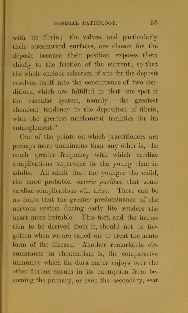 with its fibrin; the valves, and particularly their streamward surfaces, are chosen for the deposit because their position exposes them chiefly to the friction of the current; so that the whole curious selection of site for the deposit resolves itself into the concurrence of two con- ditions, which are fulfilled in that one spot of the vascular system, namely:—the greatest chemical tendency to the deposition of fibrin, with the greatest mechanical facilities for its entanglement.” One of the points on which practitioners are perhaps more unanimous than any other is, the much greater frequency with which cardiac complications supervene in the young than in adults. All admit that the younger the child, the more probable, cceteris paribus^ that some cardiac complications will arise. There can be no doubt that the greater predominance of the nervous system during early life renders the heart more irritable. This fact, and the induc- tion to be derived from it, should not be for- gotten when we are called on to treat the acute form of the disease. Another remarkable cir- cumstance in rheumatism is, the comparative immunity which the dura mater enjoys over the other fibrous tissues in its exemption from be- coming the primary, or even the secondary, seat