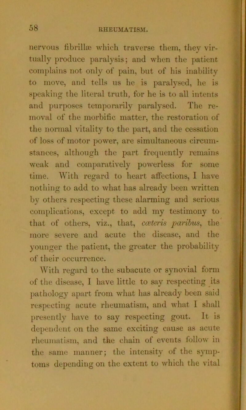 nervous fibrillaj which traverse them, tliey vir- tually produce paralysis; and when the patient complains not only of pain, but of his inability to move, and tells us he is paralysed, he is speaking the literal truth, for he is to all intents and purposes temporarily paralysed. The re- moval of the morbific matter, the restoration of the normal vitality to the part, and the cessation of loss of motor power, are simultaneous circum- stances, although the part frequently remains weak and comparatively powerless for some time. With regard to heart affections, I have nothing to add to what has already been written b}^ others respecting these alarming and serious complications, except to add my testimony to that of others, viz., that, coetcris paribus^ the more severe and acute the disease, and the younger the patient, the greater the probability of their occurrence. With regard to the subacute or synovial form of the disease, I have little to say respecting its pathology apart from what has already been said respecting acute rheumatism, and what 1 shall })resently liave to say respecting gout. It is dcq)endent on the same exciting cause as acute rheumatism, and the chain of events follow in the same manner; the intensity of the symp- toms depending on the extent to whicli the vital