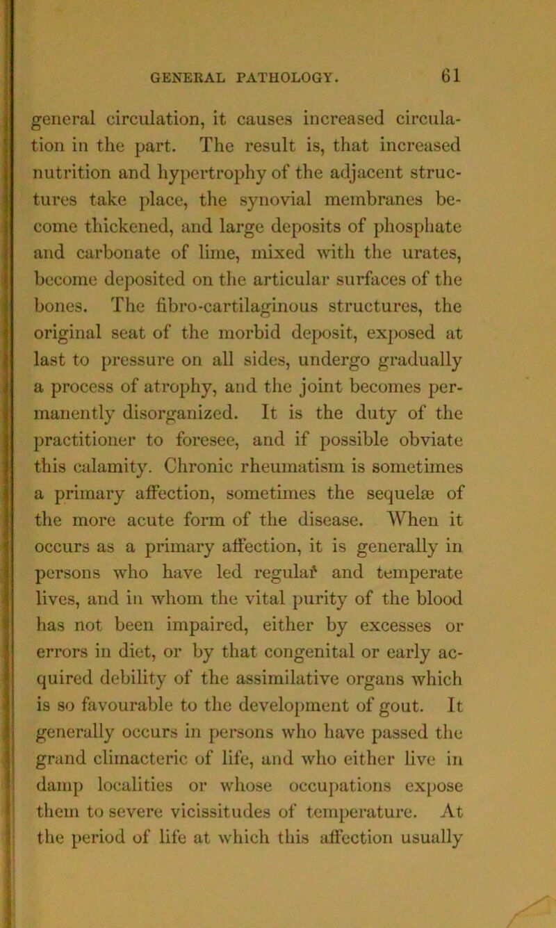 < i 1 i f 51 ■i i ? i general circulation, it causes increased circula- tion in the part. The result is, that increased nutrition and hypertrophy of the adjacent struc- tures take place, the synovial membranes be- come thickened, and large deposits of phosphate and carbonate of lime, mixed with the urates, become deposited on the articular surfaces of the bones. The fibro-cartilaginous structures, the original seat of the morbid deposit, exposed at last to pressure on all sides, undergo gradually a process of atrophy, and the joint becomes per- manently disorganized. It is the duty of the practitioner to foresee, and if possible obviate this calamity. Chronic rheumatism is sometimes a primary affection, sometimes the sequelae of the more acute form of the disease. When it occurs as a primary affection, it is generally in persons who have led regulaf and temperate lives, and in whom the vital purity of the blood has not been impaired, either by excesses or errors in diet, or by that congenital or early ac- quired debility of the assimilative organs which is so favourable to the development of gout. It generally occurs in persons who have passed the grand climacteric of life, and who either live in damp localities or whose occupations expose them to severe vicissitudes of temperature. At the period of life at which this affection usually F