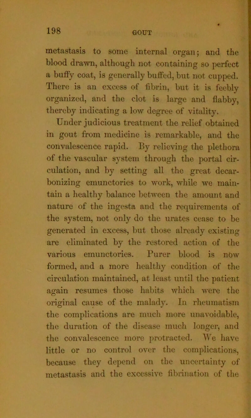 metastasis to some internal organ; and the blood drawn, although not containing so perfect a huffy coat, is generally buffed, but not cupped. There is an excess of fibrin, but it is feebly organized, and the clot is large and flabby, thereby indicating a low degree of vitality. Under judicious treatment the relief obtained in gout from medicine is remarkable, and the convalescence rapid. By relieving the plethora of the vascular system through the portal cir- culation, and by setting all the great decar- bonizing emunctories to work, while we main- tain a healthy balance between the amount and nature of the ingesta and the requirements of the system, not only do the urates cease to be generated in excess, but those already existing are eliminated by the restored action of the various emunctories. Purer blood is nbw formed, and a more healthy condition of the circulation maintained, at least until the patient a2:ain resumes those habits which were the original cause of the malady. In rheumatism the complications are much more unavoidable, the duration of tlie disease much longer, and the convalescence more protracted. We have little or no control over the complications, because they depend on the uncertainty of metastasis and the excessive fibrillation of the