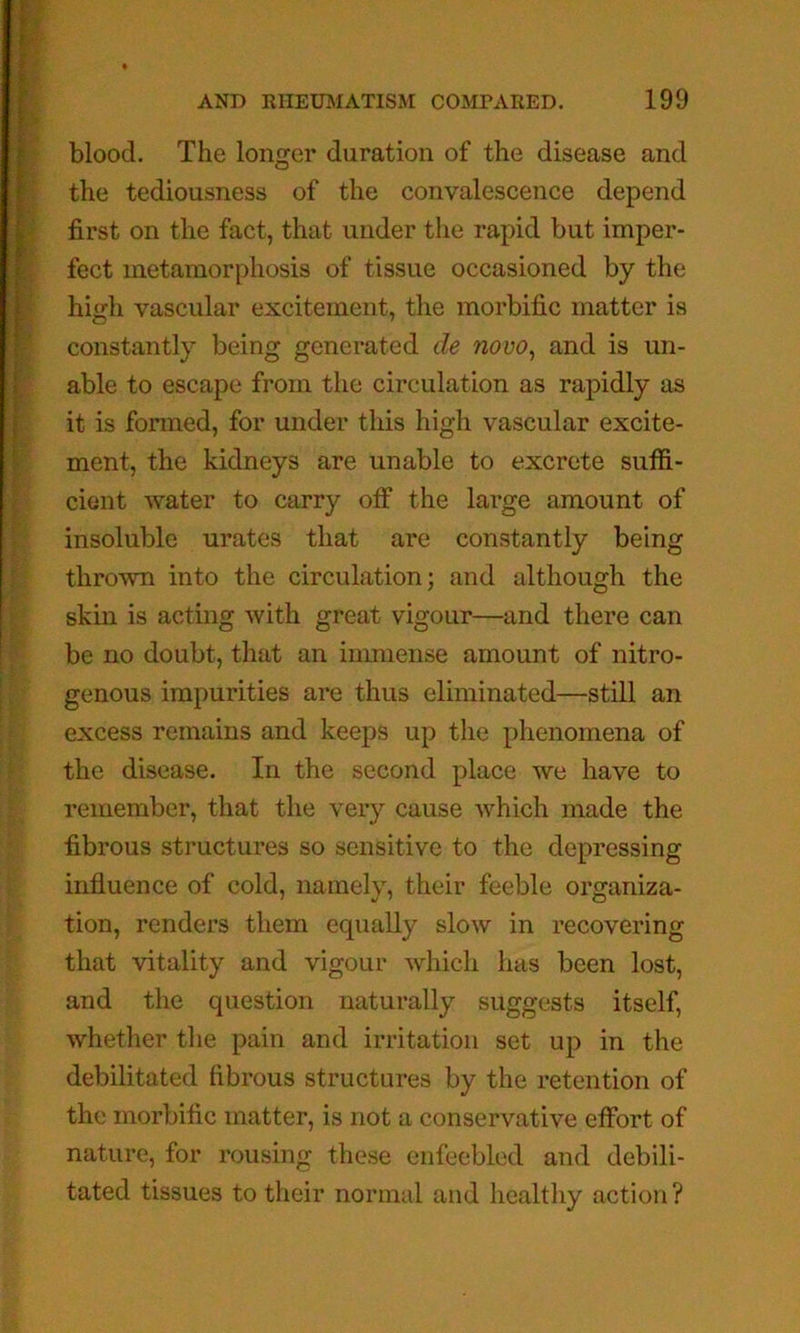 blood. The longer duration of the disease and the tediousness of the convalescence depend first on the fact, that under the rapid but imper- fect metamorphosis of tissue occasioned by the high vascular excitement, the morbific matter is constantly being generated de novo, and is un- able to escape from the circulation as rapidly as it is formed, for under this high vascular excite- ment, the kidneys are unable to excrete suffi- cient Avater to carry off the large amount of insoluble urates that are constantly being thrown into the circulation; and although the skin is acting Avith great vigour—and there can be no doubt, that an immense amount of nitro- genous impurities are thus eliminated—still an excess remains and keeps up the phenomena of the disease. In the second place Ave have to remember, that the very cause Avhich made the fibrous structures so sensitive to the depressing influence of cold, namely, their feeble organiza- tion, renders them equally sIoav in recovering that vitality and vigour Avhicli has been lost, and the question naturally suggests itself, Avhether the pain and irritation set up in the debilitated fibrous structures by the retention of the morbific matter, is not a conservative effort of nature, for rousing these enfeebled and debili- tated tissues to their normal and healthy action?