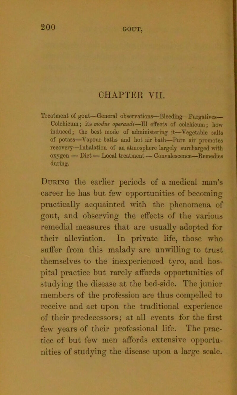 CHAPTER VII. Treatment of gout—General observations—Bleeding—Purgatives— Colchicum; its modus operandi—111 eifects of colchicum; how induced; the best mode of administering it—Vegetable salts of potass—Vapour baths and hot air bath—Pure air promotes recovery—Inhalation of an atmosphere largely surcharged with oxygen — Diet — Local treatment — Convalescence—Remedies during. During the earlier periods of a medical man’s career he has but few opportunities of becoming practically acquainted with the phenomena of gout, and observing the effects of the various remedial measures that are usually adopted for their alleviation. In private life, those who suffer from this malady are unwilling to trust themselves to the inexperienced tyro, and hos- pital practice but rarely affords opportunities of studying the disease at the bed-side. The junior members of the profession are thus compelled to receive and act upon the traditional experience of their predecessors; at all events for the first few years of their professional life. The prac- tice of but few men affords extensive opportu- nities of studying the disease upon a large scale.