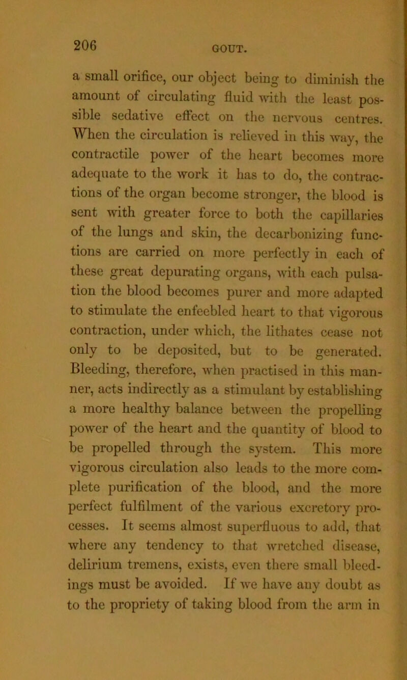 a small orifice, our object beiug to diminish the amount of circulating fluid ■\\dth the least pos- sible sedative efi“ect on the nervous centres. When the circulation is relieved in this way, the contractile power of the heart becomes more adequate to the work it has to do, the contrac- tions of the organ become stronger, the blood is sent with greater force to both the capillaries of the lungs and skin, the decarbonizing func- tions are carried on more perfectly in each of these great depurating organs, with each pulsa- tion the blood becomes purer and more adapted to stimulate the enfeebled heart to that vigorous contraction, under which, the lithates cease not only to be deposited, but to be generated. Bleeding, therefore, when practised in this man- ner, acts indirectly as a stimulant by establishing a more healthy balance between the propelling power of the heart and the quantity of blood to be propelled through the system. This more vigorous circulation also leads to the more com- plete purification of the blood, and the more perfect fulfilment of the various excretory pro- cesses. It seems almost superfluous to add, that where any tendency to that wretched disease, delirium tremens, exists, even there small bleed- ings must be avoided. If we have any doubt as to the propriety of taking blood from the arm in