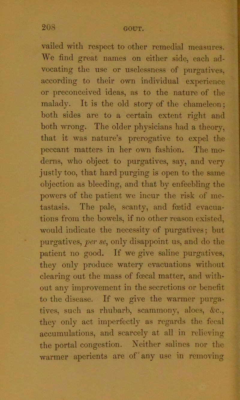 vailed witli respect to other remedial measures. We find great names on either side, each ad- vocating the use or uselessness of purgatives, according to their own individual experience or preconceived ideas, as to the nature of the malady. It is the old story of the chameleon; both sides are to a certain extent right and both wrong. The older physicians had a theory, that it was nature’s prerogative to expel the peccant matters in her own fashion. The mo- derns, who object to purgatives, say, and very justly too, that hard purging is open to the same objection as bleeding, and that by enfeebling the powers of the patient we incur the risk of me- tastasis. The pale, scanty, and foetid evacua- tions from the bowels, if no other reason existed, would indicate the necessity of purgatives; but purgatives, per se^ only disappoint us, and do the patient no good. If we give saline purgatives, they only produce watery evacuations without clearinf; out the mass of fcecal matter, and with- out any improvement in the secretions or benefit to the disease. If we give the warmer purga- tives, such as rhubarb, scammony, aloes, &c., they only act imperfectly as regards the fecal accumulations, and scarcely at all in relieving the portal congestion. Neither salines nor the warmer aperients are of any use in removing