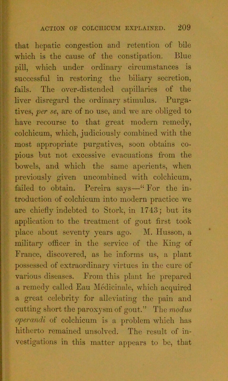 y*p(*ci7»^ T that liepatic congestion and retention of bile : which is the cause of the constipation. Blue i| pill, which under ordinary circumstances is successful in restoring the biliary secretion, ■ fails. The over-distended capillaries of the liver disregard the ordinary stimulus. Purga- tives, per se^ are of no use, and we are obliged to have recourse to that great modern remedy, colchicum, which, judiciously combined Avitli the I most appropriate purgatives, soon obtains co- f pious but not excessive evacuations from the bowels, and which the same aperients, when ' previously given uncombined with colchicum, failed to obtain. Pereira says—“ For the in- troduction of colchicum into modern practice we are chiefly indebted to Stork, in 1743; but its application to the treatment of gout first took place about seventy years ago. M. Husson, a military otficer in the service of the King of France, discovered, as he informs us, a plant possessed of extraordinary virtues in the cure of various diseases. From this plant he prepared a remedy called Eau Mediciiiale, which acquired a great celebrity for alleviating the pain and cutting short the parox3-sm of gout.” 4dje modus operandi of colchicum is a problem which has hitherto remained unsolved. The result of in- vestigations in this matter appears to be, that