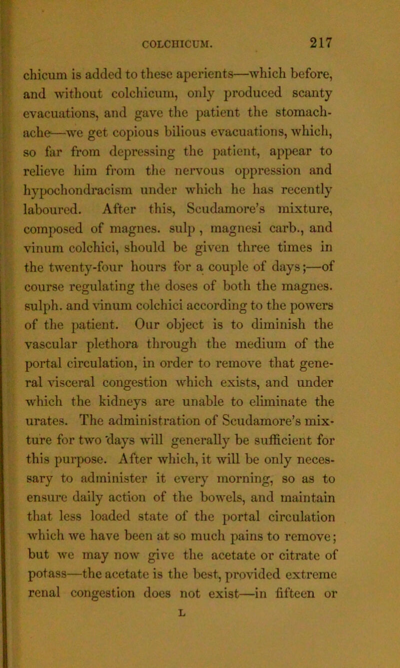 chicum is added to these aperients—which before, and -without colcliicum, only produced scanty evacuations, and gave the patient the stomach- ache-—we get copious bilious evacuations, which, so far from depressing the patient, appear to relieve him from tlie nervous oppression and hypochondracism under which he has recently laboured. After this, Scudamore’s mixture, composed of magnes. sulp , magnesi carb., and vinum colchici, should be given three times in the twenty-four hours for a couple of days;—of course regulating the doses of both the magnes. sulph. and vinum colchici according to the powers of the patient. Our object is to diminish the vascular plethora through the medium of the portal circulation, in order to remove that gene- ral visceral congestion which exists, and under which the kidneys are unable to eliminate the urates. The administration of Scudamore’s mix- ture for two 'days will generally be sufficient for this purpose. After which, it will be only neces- sary to administer it every morning, so as to ensure daily action of the bowels, and maintain that less loaded state of the portal circulation which we have been at so much pains to remove; but we may now give the acetate or citrate of potass—the acetate is the best, provided extreme renal congestion does not exist—in fifteen or L