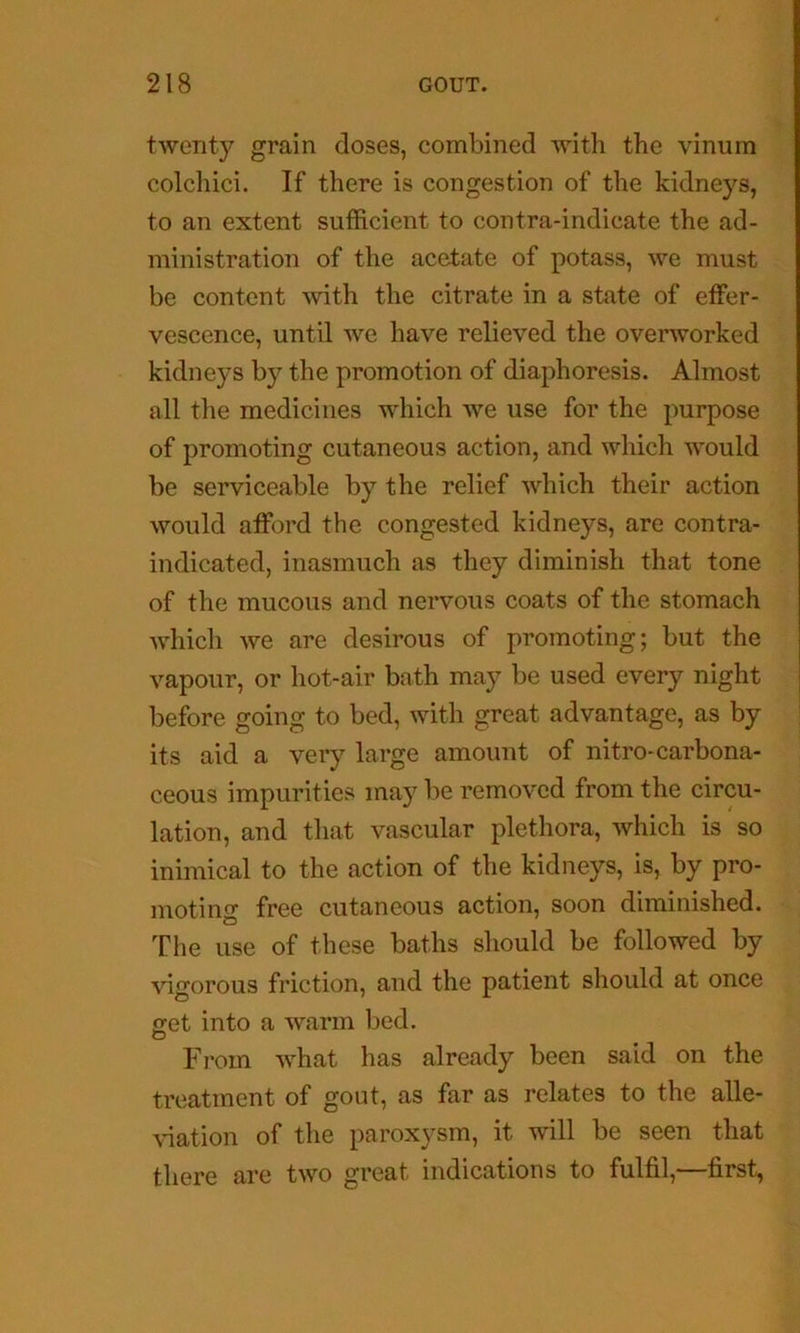 twenty grain doses, combined with the vinura colchici. If there is congestion of the kidneys, to an extent sufficient to contra-indicate the ad- ministration of the acetate of potass, we must be content with the citrate in a state of effer- vescence, until we have relieved the overworked kidneys by the promotion of diaphoresis. Almost all the medicines which we use for the purpose of promoting cutaneous action, and which would be serviceable by the relief which their action would afford the congested kidneys, are contra- indicated, inasmuch as they diminish that tone of the mucous and nervous coats of the stomach which we are desirous of promoting; but the vapour, or hot-air bath may be used every night before going to bed, with great advantage, as by its aid a very large amount of nitro-carbona- ceous impurities may be removed from the circu- lation, and that vascular plethora, which is so inimical to the action of the kidneys, is, by pro- moting free cutaneous action, soon diminished. The use of these baths should be followed by vigorous friction, and the patient should at once <ret into a warm bed. From what has already been said on the treatment of gout, as far as relates to the alle- ^dation of the paroxysm, it will be seen that there are two great indications to fulfil,—first,