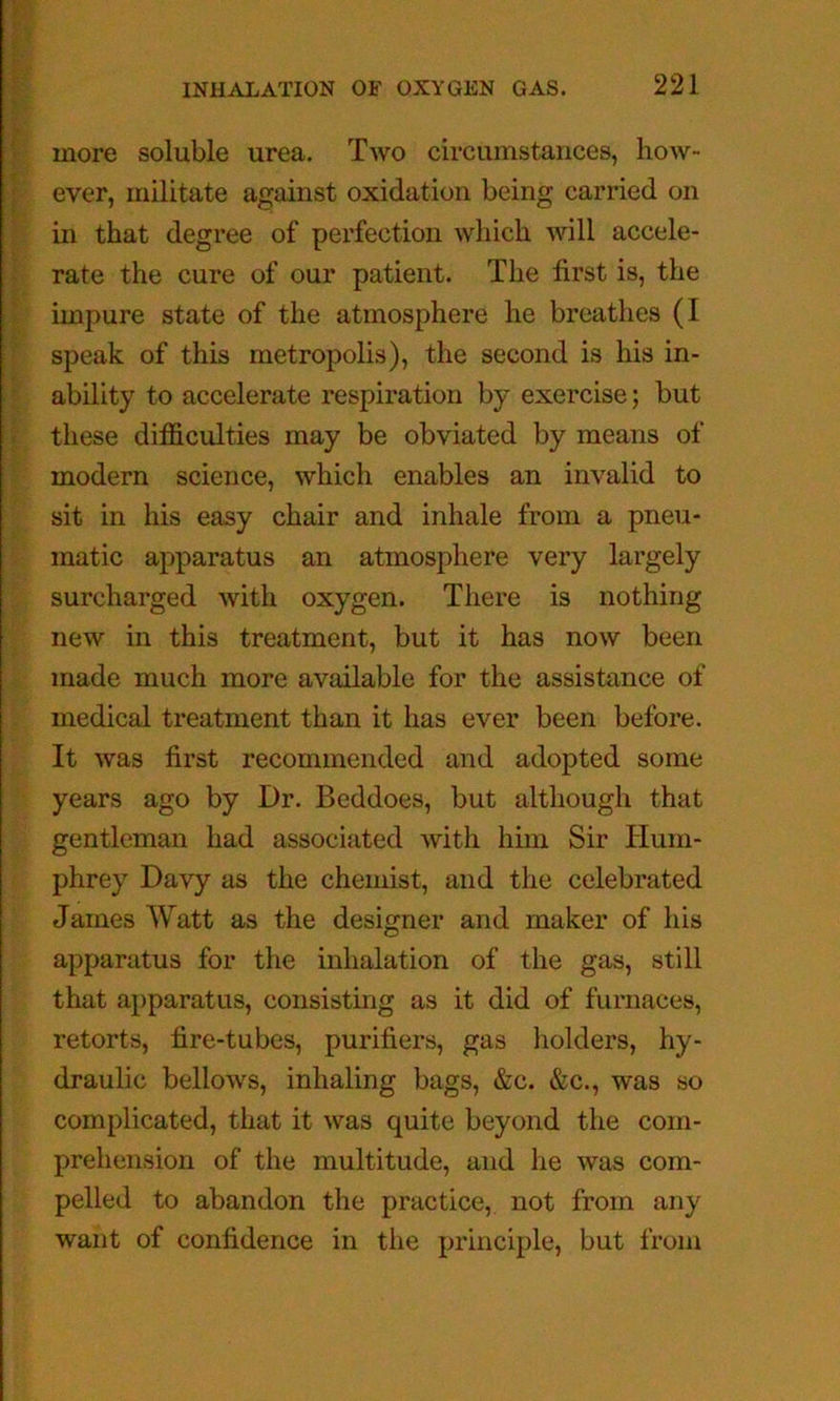 more soluble urea. Two circumstances, how- ever, militate against oxidation being carried on in that degree of perfection which will accele- rate the cure of our patient. The first is, the impure state of the atmosphere he breathes (I speak of this metropolis), the second is his in- ability to accelerate respiration by exercise; but these difficulties may be obviated by means of modern science, which enables an invalid to sit in his easy chair and inhale from a pneu- matic apparatus an atmosphere very largely surcharged with oxygen. There is nothing new in this treatment, but it has now been made much more available for the assistance of medical treatment than it has ever been before. It was first recommended and adopted some years ago by Dr. Beddoes, but although that gentleman had associ.ated with him Sir Hum- phrey Davy as the chemist, and the celebrated James Watt as the designer and maker of his apparatus for the inhalation of the gas, still that apparatus, consisting as it did of furnaces, retorts, fire-tubes, purifiers, gas holders, hy- draulic bellows, inhaling bags, &c. &c., was so complicated, that it was quite beyond the com- prehension of the multitude, and he was com- pelled to abandon the practice, not from any want of confidence in the principle, but from