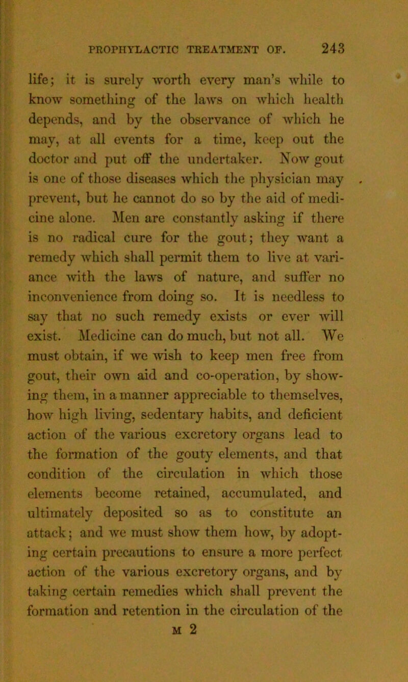 life; it is surely worth every man’s while to know something of the laws on Avhich health depends, and by the observance of which he may, at all events for a time, keep out the doctor and put off the undertaker. Now gout is one of those diseases which the physician may prevent, but he cannot do so by the aid of medi- cine alone. Men are constantly asking if there is no radical cure for the gout; they want a remedy which shall permit them to live at vari- ance with the laws of nature, and suffer no inconvenience from doing so. It is needless to say that no such remedy exists or ever will exist. Medicine can do much, but not all. We must obtain, if we wish to keep men free from gout, their own aid and co-operation, by show- ing them, in a manner appreciable to themselves, how high living, sedentary habits, and deficient action of the various excretory organs lead to the formation of the gouty elements, and that condition of the circulation in which those elements become retained, accumulated, and ultimately deposited so as to constitute an attack; and we must show them how, by adopt- ing certain precautions to ensure a more perfect action of the various excretory organs, and by taking certain remedies which shall prevent the formation and retention in the circulation of the