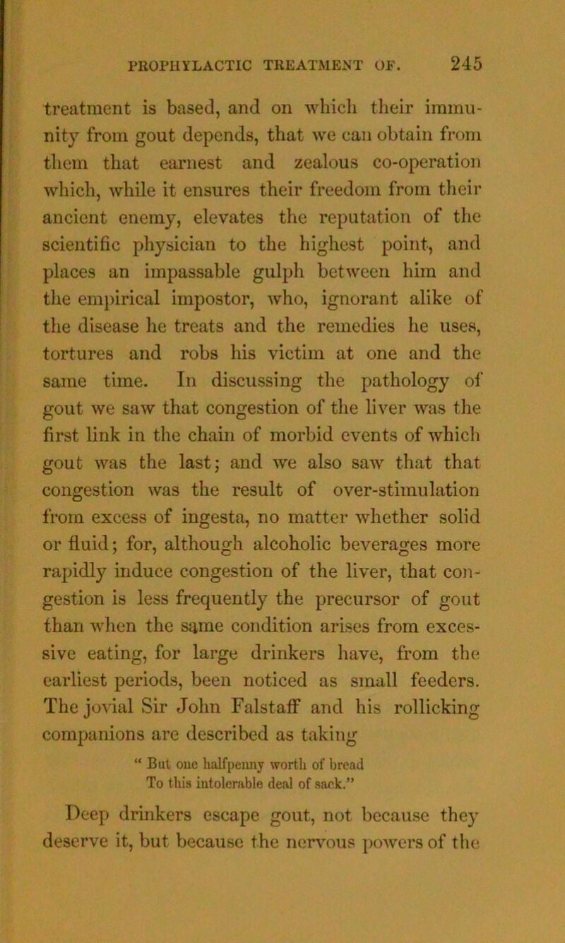 treatment is based, and on whicli their immu- nity from gout depends, that we can obtain from them that earnest and zealous co-operation which, while it ensures their freedom from their ancient enemy, elevates the reputation of the scientific physician to the highest point, and places an impassable gulph between him and the empirical impostor, who, ignorant alike of the disease he treats and the remedies he uses, tortures and robs his victim at one and the same time. In discussing the pathology of gout we saw that congestion of the liver was the first link in the chain of morbid events of which gout was the last; and we also saw that that congestion was the result of over-stimulation from excess of ingesta, no matter whether solid or fluid; for, although alcoholic beverages more rapidly induce congestion of the liver, that con- gestion is less frequently the precursor of gout than when the same condition arises from exces- sive eating, for large drinkers have, from the earliest periods, been noticed as small feeders. The jovial Sir John FalstatF and his rollicking companions are described as taking “ But oue halfpenny worth of bread To this intolerable deal of sack.” Deep drinkers escape gout, not because they deserve it, but because the nerv’'ous j)owers of the