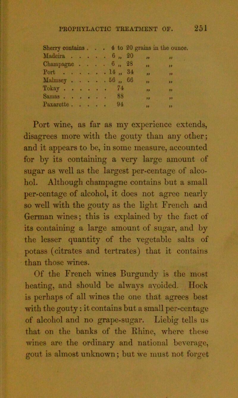 Sherry contains . . . 4 to 20 grains in the o Madeira .... . 6 „ 20 „ „ Champagne . . . . 6 „ 28 Port . It „ 34 „ „ Miilmsey .... . 56 „ 66 „ „ Tokay . 74 Samas . 88 ,1 „ Paxarette .... • 9-i „ Port wine, as far as my experience extends, disagrees more ^vith the gouty than any other; and it appears to be, in some measure, accounted for by its containing a very large amount of sugar as well as the largest per-centage of alco- hol. Although champagne contains but a small per-centage of alcohol, it does not agree nearly so well with the gouty as the light French and German wines; this is explained by the fact of its containing a large amount of sugar, and by the lesser quantity of the vegetable salts of potass (citrates and tertrates) that it contains than those wines. Of the French wines Burgundy is the most heating, and should be always avoided. Ilock is perhaps of all wines the one that agrees best with the gouty: it contains but a small per-centage of alcohol and no grape-sugar. Liebig tells us that on the banks of the Rhine, where these wines are the ordinary and national beverage, gout is almost unknown; but we must not forget