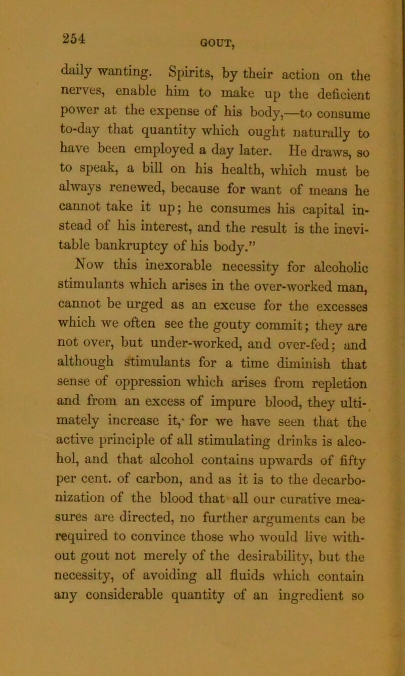 GOUT, daily wanting. Spirits, by their action on the nerves, enable him to make up the deficient power at the expense of his body,—to consume to-day that quantity which ought naturally to have been employed a day later. He draws, so to speak, a bill on his health, which must be always renewed, because for want of means he cannot take it up; he consumes his capital in- stead of his interest, and the result is the inevi- table bankruptcy of his body.” Now this inexorable necessity for alcoholic stunulants which arises in the over-worked cannot be urged as an excuse for the excesses which we often see the gouty commit; they are not over, but under-worked, and over-fed; and although stimulants for a time diminish that sense of oppression which arises from repletion and from an excess of impure blood, they ulti-^ mately increase it,* for we have seen that the active principle of all stimulating drinks is alco- hol, and that alcohol contains upwards of fifty per cent, of carbon, and as it is to the decarbo- nization of the blood that all our curative mea- sures are directed, no further arguments can be required to convince those who would live with- out gout not merely of the desirability, but the necessity, of avoiding all fluids which contain any considerable quantity of an ingredient so