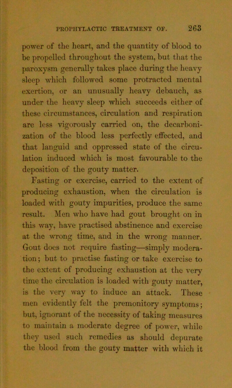 power of tlie heart, and the quantity of blood to be propelled throughout the system, but that the paroxysm generally takes place during the heavy sleep which followed some protracted mental exertion, or an unusually heavy debauch, as under the heavy sleep which succeeds either of these circumstances, circulation and resjnration are less vigorously carried on, the decarboni- zation of the blood less perfectly effected, and that languid and oppressed state of the circu- lation induced which is most favourable to the deposition of the gouty matter. Fasting or exercise, carried to the extent of producing exhaustion, when the circulation is loaded with gouty impurities, produce the same result. Men who have had gout brought on in this way, have practised abstinence and exercise at the ^vTong time, and in the wrong manner. Gout does not require fasting—simply modera- tion; but to practise fasting or take exercise to the extent of producing exhaustion at the very time the circulation is loaded with gouty matter, is the very Avay to induce an attack. These men evidently felt the premonitory symptoms; but, ignorant of the necessity of taking measures to maintain a moderate degree of power, while they used such remedies as should depurate the blood from the gouty matter with which it