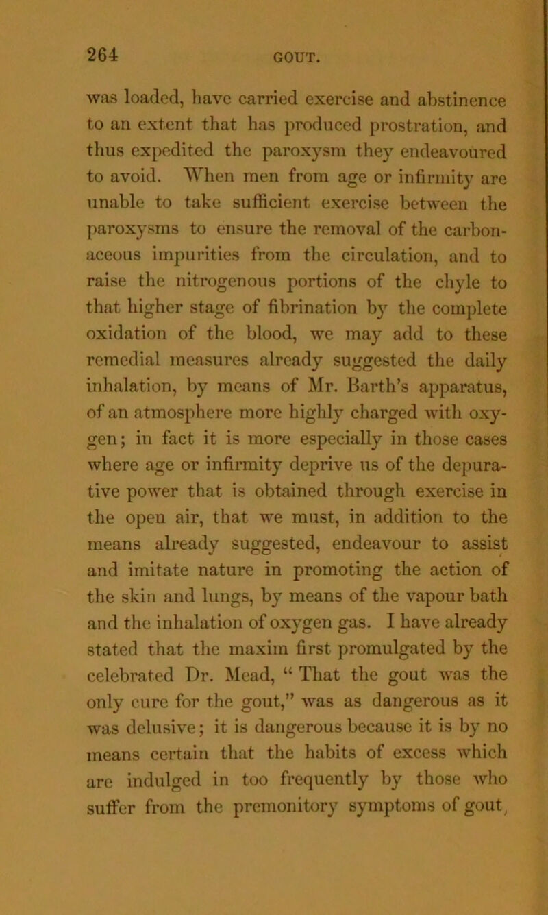 was loaded, have carried exercise and abstinence to an extent that has produced prostration, and thus expedited the paroxysm they endeavoured to avoid. When men from age or infirmity are unable to take sufficient exercise between the paroxysms to ensure the removal of the carbon- aceous impurities from the circulation, and to raise the nitrogenous portions of the chyle to that higher stage of fibrination by tlie complete oxidation of the blood, we may add to these remedial measures already suggested the daily inhalation, by means of Mr. Barth’s apparatus, of an atmosphere more highly charged with oxy- gen ; in fact it is more especially in those cases where age or infirmity deprive us of the depura- tive power that is obtained through exercise in the open air, that we must, in addition to the means already suggested, endeavour to assist and imitate nature in promoting the action of the skin and lungs, by means of the vapour bath and the inhalation of oxygen gas. I have already stated that tlie maxim first promulgated by the celebrated Dr. Mead, “ That the gout was the only cure for the gout,” was as dangerous as it was delusive; it is dangerous because it is by no means certain that the habits of excess which are indulged in too frequently by those wlio suffer from the premonitory symptoms of gout^