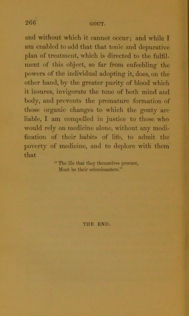 and without which it cannot occur; and while I am enabled to add that that tonic and depurative plan of treatment, which is directed to the fulfil- ment of this object, so far from enfeebling the powers of the individual adopting it, does, on the other hand, by the greater purity of blood which it insures, invigorate the tone of both mind and body, and prevents the premature formation of those organic changes to which the gouty are liable, I am compelled in justice to those who would rely on medicine alone, without any modi- fication of their habits of life, to admit the poverty of medicine, and to deplore with tliem that “ Tlic ills that they themselves procure, Must be their schoolmasters.” THE END.