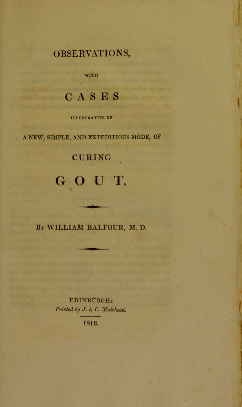 OBSERVATIONS, WITH CASES ILLUSTRATIVE OF A NEW, SIMfLE, AND EXPEDITIOUS MODE, OF CURING GOUT. By WILLIAM BALFOUR, M. D EDINBURGH: Printed by J. Sj C. MuirheaeL 1816.