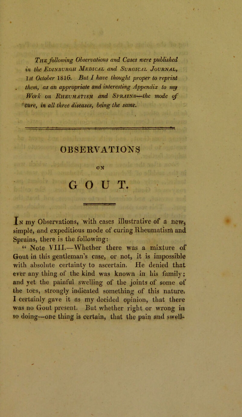 The following Observations and Cases were published in the Edinburgh Medical and Surgical Journal, 1st October 181(3. But I have thought proper to reprint . than, as an appropriate and interesting Appendix to my Work on Rheumatism and Sprains—the mode of cCUre, in all three diseases, being the same. OBSERVATIONS ON GOUT. In my Observations, with cases illustrative of a new* simple, and expeditious mode of curing Rheumatism and Sprains, there is the following: “ Note VIII.—Whether there was a mixture of Gout in this gentleman’s case, or not, it is impossible with absolute certainty to ascertain. He denied that ever any thing of the kind was known in his family; and yet the painful swelling of the joints of some of the toes, strongly indicated something of this nature, I certainly gave it as my decided opinion, that there was no Gout present. But whether right or wrong in so doing—one thing is certain, that the pain and swell-