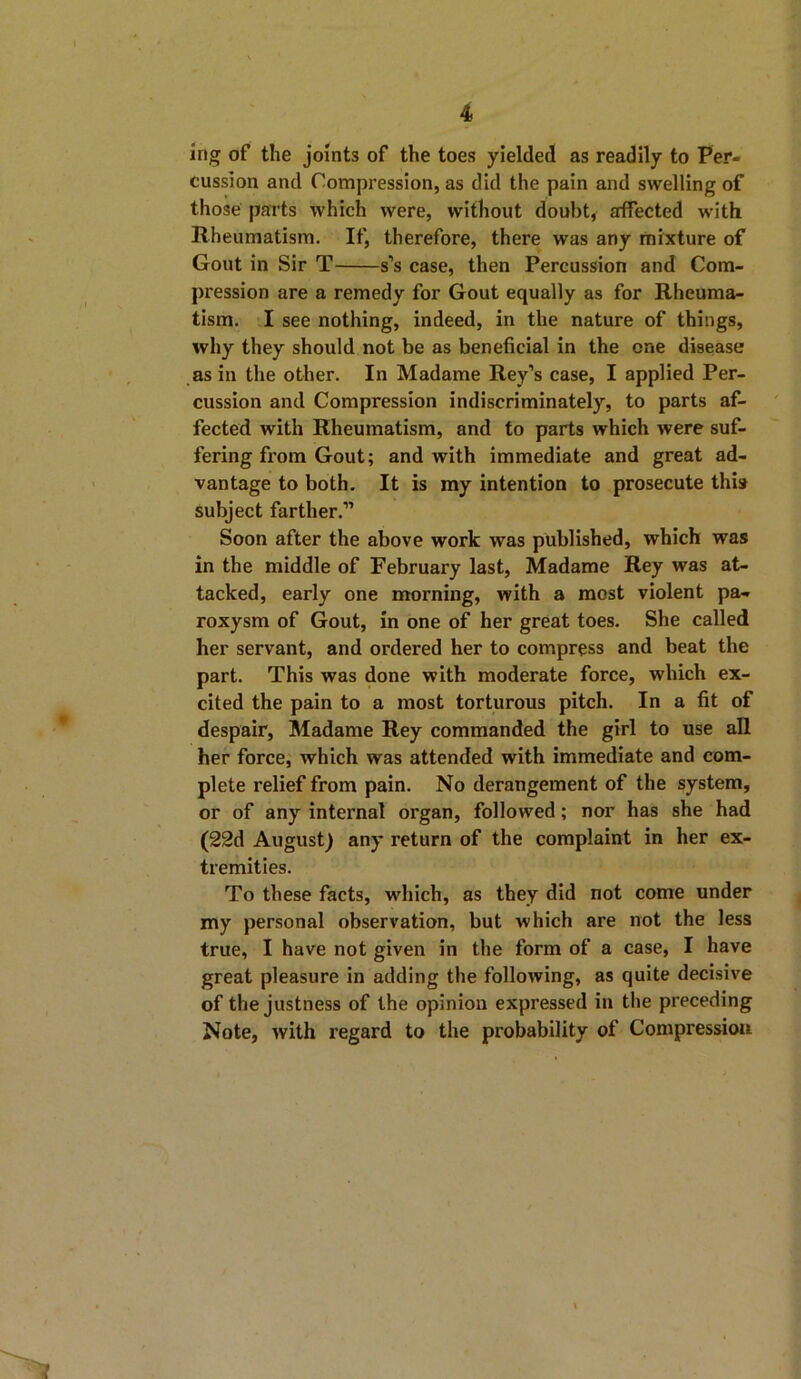 ing of the joints of the toes yielded as readily to Per- cussion and Compression, as did the pain and swelling of those parts which were, without doubt, affected with Rheumatism. If, therefore, there was any mixture of Gout in Sir T s’s case, then Percussion and Com- pression are a remedy for Gout equally as for Rheuma- tism. I see nothing, indeed, in the nature of things, why they should not be as beneficial in the one disease as in the other. In Madame Rey’s case, I applied Per- cussion and Compression indiscriminately, to parts af- fected with Rheumatism, and to parts which were suf- fering from Gout; and with immediate and great ad- vantage to both. It is my intention to prosecute this subject farther.” Soon after the above work was published, which was in the middle of February last, Madame Rey was at- tacked, early one morning, with a most violent pa- roxysm of Gout, in one of her great toes. She called her servant, and ordered her to compress and beat the part. This was done with moderate force, which ex- cited the pain to a most torturous pitch. In a fit of despair, Madame Rey commanded the girl to use all her force, which was attended with immediate and com- plete relief from pain. No derangement of the system, or of any internal organ, followed; nor has she had (22d August) any return of the complaint in her ex- tremities. To these facts, which, as they did not come under my personal observation, but which are not the less true, I have not given in the form of a case, I have great pleasure in adding the following, as quite decisive of the justness of the opinion expressed in the preceding Note, with regard to the probability of Compression