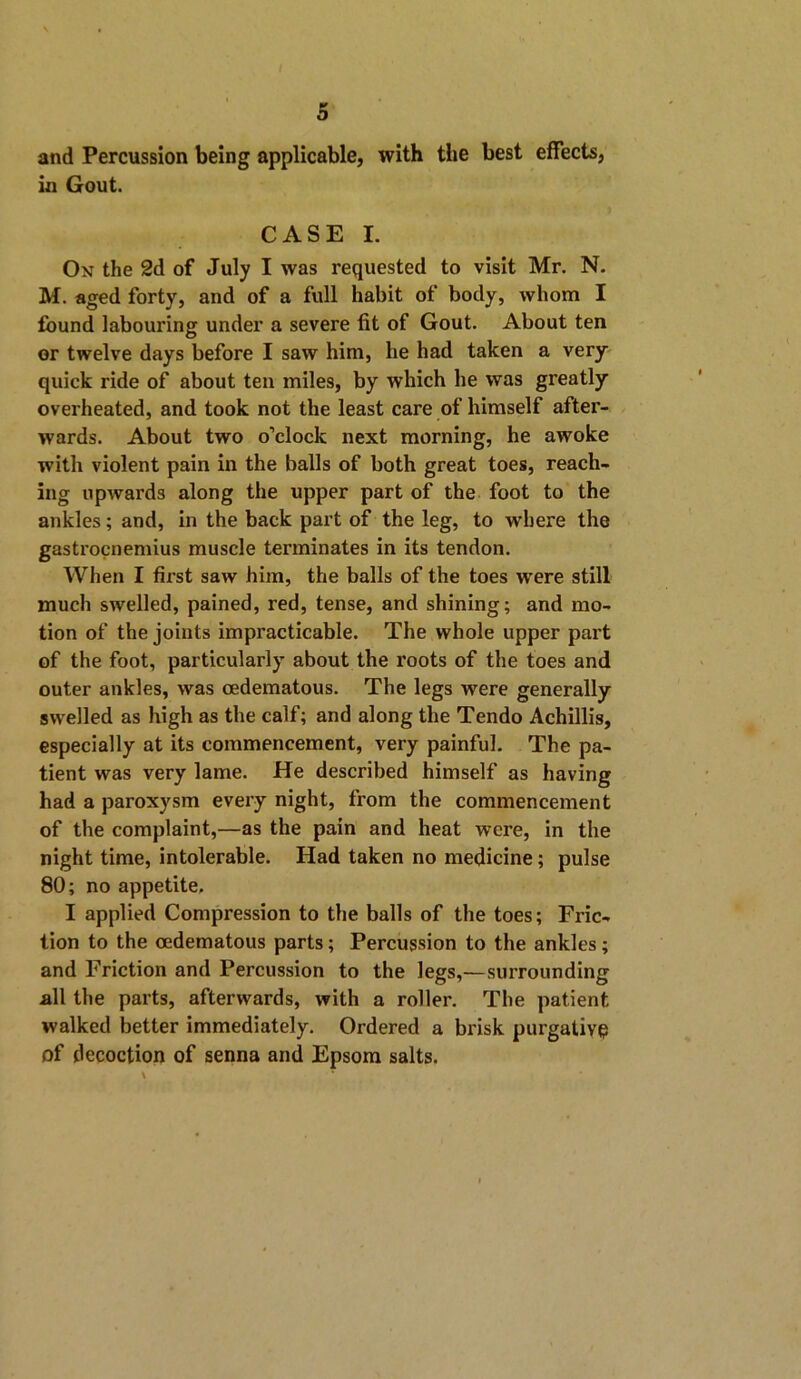 and Percussion being applicable, with the best effects, in Gout. CASE I. On the 2d of July I was requested to visit Mr. N. M. aged forty, and of a full habit of body, whom I found labouring under a severe fit of Gout. About ten or twelve days before I saw him, he had taken a very quick ride of about ten miles, by which he was greatly overheated, and took not the least care of himself after- wards. About two o’clock next morning, he awoke with violent pain in the balls of both great toes, reach- ing upwards along the upper part of the foot to the ankles; and, in the back part of the leg, to where the gastrocnemius muscle terminates in its tendon. When I first saw him, the balls of the toes were still much swelled, pained, red, tense, and shining; and mo- tion of the joints impracticable. The whole upper part of the foot, particularly about the roots of the toes and outer ankles, was oedematous. The legs were generally swelled as high as the calf; and along the Tendo Achillis, especially at its commencement, very painful. The pa- tient was very lame. He described himself as having had a paroxysm every night, from the commencement of the complaint,—as the pain and heat were, in the night time, intolerable. Had taken no medicine; pulse 80; no appetite, I applied Compression to the balls of the toes; Fric- tion to the oedematous parts; Percussion to the ankles; and Friction and Percussion to the legs,—surrounding all the parts, afterwards, with a roller. The patient walked better immediately. Ordered a brisk purgative of decoction of senna and Epsom salts.