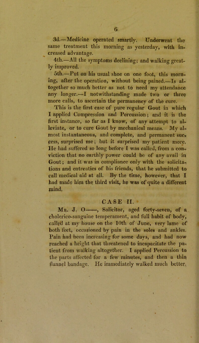 G 3d.—Medicine operated smartly. Underwent tlie same treatment this morning as yesterday, with in- creased advantage. 4th.—All the symptoms declining; and walking great- ly improved, 5th.—Put on his usual shoe on one foot, this morn- ing, after the operation, without being pained.—Is al- together so much better as not to need my attendance any longer.—I notwithstanding made two or three more calls, to ascertain the permanency of the cure. This is the first case of pure regular Gout in which I applied Compression and Percussion; and it is the first instance, so far as I know, of any attempt to al- leviate, or to cure Gout by mechanical means. My al- most instantaneous, and complete, and permanent suc- pess, surprised me; but it surprised my patient more. He had suffered so long before I was called, from a con- viction that no earthly power could be of any avail in Gout; and it was in compliance only with the solicita- tions and entreaties of his friends, that he submitted to pall medical aid at all. 13y the time, however, that I had made him the third visit, he wras of quite a different mind, CASE II. Mr. J. O , Solicitor, aged forty-seven, of a cholerico-sanguine temperament, and full habit of body, callp'd at my house on the 10th of June, very lame of both feet, occasioned by pain in the soles and ankles. Pain had been increasing for some days, and had now reached a height that threatened to incapacitate the pa- tient from walking altogether. I applied Percussion to the parts affected for a few minutes, and then a thin flannel bandage. He immediately walked much better,