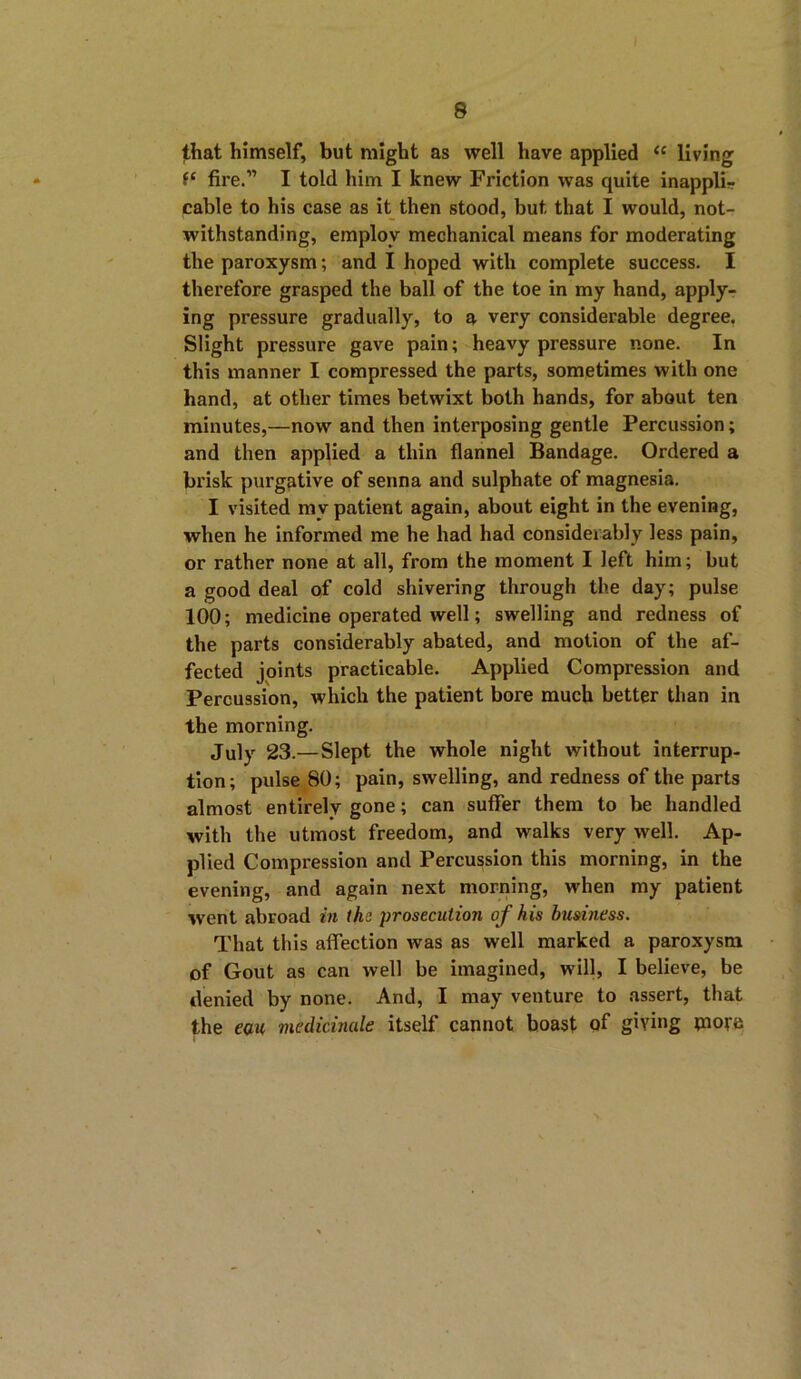 that himself, but might as well have applied “ living f* fire.” I told him I knew Friction was quite inappli- cable to his case as it then stood, but that I would, not- withstanding, employ mechanical means for moderating the paroxysm; and I hoped with complete success. I therefore grasped the ball of the toe in my hand, apply- ing pressure gradually, to a very considerable degree. Slight pressure gave pain; heavy pressure none. In this manner I compressed the parts, sometimes with one hand, at other times betwixt both hands, for about ten minutes,—now and then interposing gentle Percussion; and then applied a thin flannel Bandage. Ordered a brisk purgative of senna and sulphate of magnesia. I visited my patient again, about eight in the evening, when he informed me he had had considerably less pain, or rather none at all, from the moment I left him; but a good deal of cold shivering through the day; pulse 100; medicine operated well; swelling and redness of the parts considerably abated, and motion of the af- fected joints practicable. Applied Compression and Percussion, which the patient bore much better than in the morning. July 23.—Slept the whole night without interrup- tion; pulse 80; pain, swelling, and redness of the parts almost entirely gone; can suffer them to be handled with the utmost freedom, and walks very well. Ap- plied Compression and Percussion this morning, in the evening, and again next morning, when my patient went abroad in the prosecution of his business. That this affection was as well marked a paroxysm of Gout as can well be imagined, will, I believe, be denied by none. And, I may venture to assert, that the eau, medicinale itself cannot boast of giving more